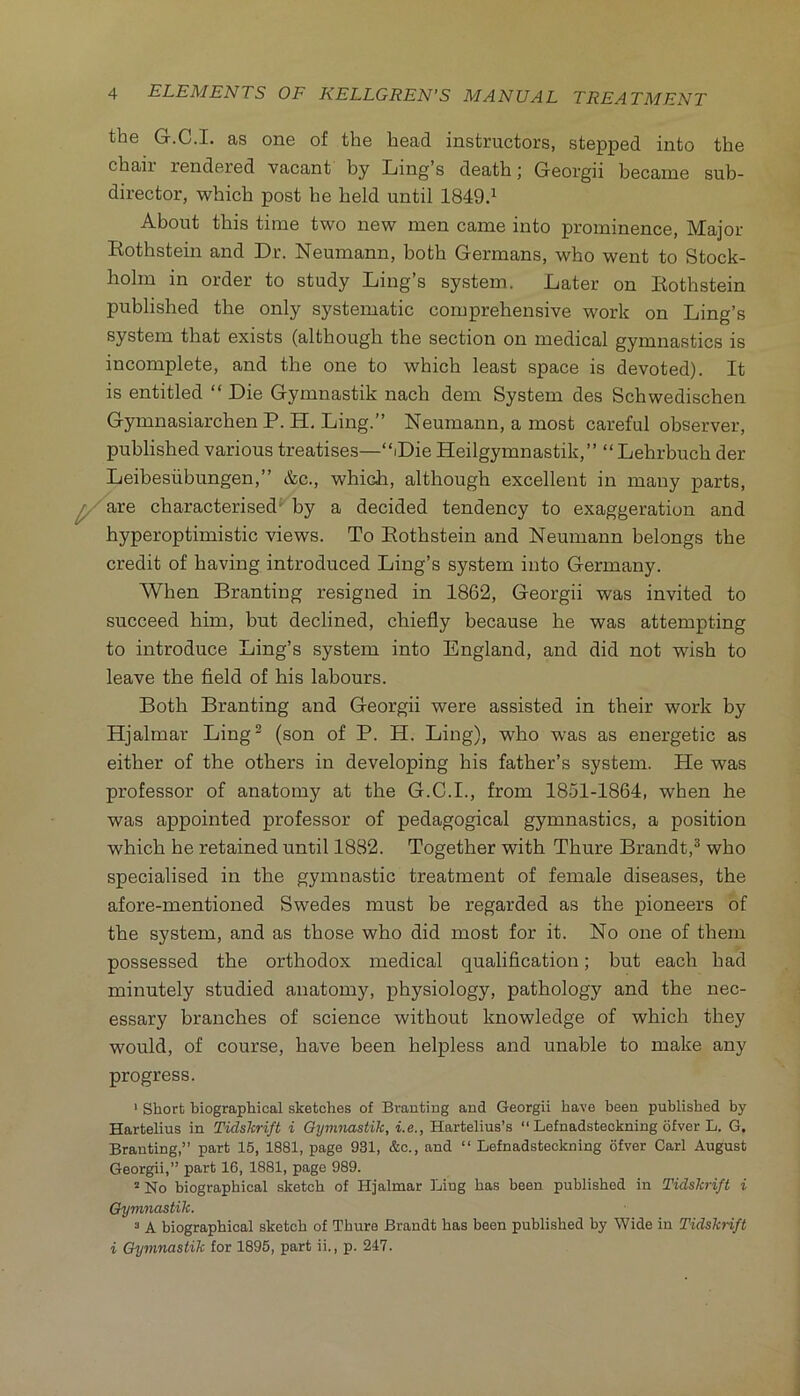 the G.C.I. as one of the head instructors, stepped into the chaii’ rendered vacant by Ling s death; Georgii became sub- director, which post he held until 1849.^ About this time two new men came into prominence. Major Kothstein and Dr. Neumann, both Germans, who went to Stock- holm in order to study Ling’s system. Later on Eothstein published the only systematic comprehensive work on Ling’s system that exists (although the section on medical gymnastics is incomplete, and the one to which least space is devoted). It is entitled “ Die Gymnastik nach dem System des Schwedischen Gymnasiarchen P. H. Ling.” Neumann, a most careful observer, published various treatises—“Die Heilgymnastik,” “ Lehrbuch der Leibesiibungen,” &c., which, although excellent in many parts, ^ire characterised' by a decided tendency to exaggeration and hyperoptimistic views. To Eothstein and Neumann belongs the credit of having introduced Ling’s system into Germany. When Branting resigned in 1862, Georgii was invited to succeed him, but declined, chiefly because he was attempting to introduce Ling’s system into England, and did not wish to leave the field of his labours. Both Branting and Georgii were assisted in their work by Hjalmar Ling^ (son of P. H. Ling), who was as energetic as either of the others in developing his father’s system. He was professor of anatomy at the G.C.I., from 1851-1864, when he was appointed professor of pedagogical gymnastics, a position which he retained until 1882. Together with Thure Brandt,^ who specialised in the gymnastic treatment of female diseases, the afore-mentioned Swedes must be regarded as the pioneers of the system, and as those who did most for it. No one of them possessed the orthodox medical qualification; but each had minutely studied anatomy, physiology, pathology and the nec- essary branches of science without knowledge of which they would, of course, have been helpless and unable to make any progress. • Short biographical sketches of Branting and Georgii have been published by Hartelius in Tidskrift i Gymnastik, i.e., Hartelius’s “ Lefnadsteokning ofver L. G. Branting,” part 15, 1881, page 931, &c., and “ Lefnadsteckning ofver Carl August Georgii,” part 16, 1881, page 989. “ No biographical sketch of Hjalmar Ling has been published in Tidskrift i Gymnastik. “ A biographical sketch of Thure Brandt has been published by Wide in Tidskrift i Gymnastik for 1895, part ii., p. 247.