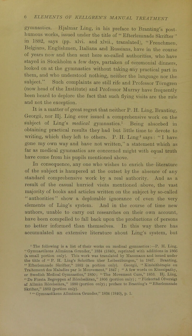 gymnastics. Hjalmar Ling, in bis preface to Branting’s post- humous works, issued under the title of “ Efterlemnade Skrifter ” in ]882, says (pp. xlvi. and xlvii., translated), “Frenchmen, Belgians, Englishmen, Italians and Bussians, have in the course of years now and then sent here so-called authorities, who have stayed in Stockholm a few days, partaken of ceremonial dinners, looked on at the gymnastics without taking any practical j)art in them, and who understood nothing, neither the language nor the subject. Such comjDlaints are still rife and Brofessor Torngren (now head of the Institute) and Professor Murray have frequently been beard to deplore the fact that such flying visits are the rule and not the exception. It is a matter of great regret that neither P. H. Ling, Branting, Georgii, nor Hj. Ling ever issued a comprehensive work on the subject of Ling’s medical gymnastics.^ Being absorbed in obtaining practical results they had but little time to devote to writing, which they left to others. P. H. Lmg^ says: “I have gone my own way and have not written,” a statement which as far as medical gymnastics are concerned might with equal truth have come from his pupils mentioned above. In consequence, any one who wishes to enrich the literature of the subject is hampered at the outset by the absence of any standard comprehensive work by a real authority. And as a result of the casual hurried visits mentioned above, the vast majority of books and articles written on the subject by so-called “ authorities ” show a deplorable ignorance of even the very elements of Ling’s system. And in the course of time new authors, unable to carry out researches on their own account, have been compelled to fall back upon the productions of persons no better informed than themselves. In this way there has accumulated an extensive literature about Ling’s system, but ' The following is a list of their works on medical gymnastics:—P. H. Ling, “ Gymnastikens Allmanna Grunder,” 1834 (1840), reprinted with additions in I860 (a small portion only). This work was translated by Massmaun and issued under the title of “ P. H. Ling’s Schriften fiber Leibesiibuugen,” in 1847. Branting, “ Efterlemnade Skrifter,” 1882 (a portion only). Georgii, “ Kinesith^rapie ou Traitement des Maladies par le Mouvement,” 1847 ; “A few words on Kinesipathy, or Swedish Medical Gymnastics,” 1850 ; “ The Movement Cure,” 1853. Hj. Ling, “ De Forsta Begreppen af Eorelseliiran,” 18C6 (portion only) ; “ Porkortad Ofversigt af Allman Eorelselara,” 1880 (portion only); preface to Branting’s “Efterlemnade Skrifter,” 1882 (portion only). - “ Gymnastikens Allmiinna Grander,” 1834 (1810), p. 1.