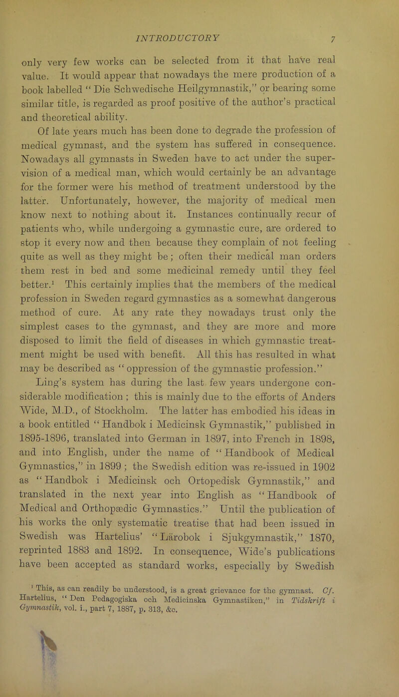 only very few works can be selected from it that have real value. It would appear that nowadays the mere production of a book labelled “ Die Schwedische Heilgymnastik,” or bearing some similar title, is regarded as proof positive of the author’s practical and theoretical ability. Of late years much has been done to degrade the profession of medical gymnast, and the system has suffered in consequence. Nowadays all gymnasts in Sweden have to act under the super- vision of a medical man, which would certainly be an advantage for the former were his method of treatment understood by the latter. Unfortunately, however, the majority of medical men know next to nothing about it. Instances continually recur of patients who, while undergoing a gymnastic cure, are ordered to stop it every now and then because they complain of not feeling quite as well as they might be; often their medical man orders them rest in bed and some medicinal remedy until they feel better.^ This certainly implies that the members of the medical profession in Sweden regard gymnastics as a somewhat dangerous method of cure. At any rate they nowadays trust only the simplest cases to the gymnast, and they are more and more disposed to limit the field of diseases in which gymnastic treat- ment might be used with benefit. All this has resulted in what may be described as “oppression of the gymnastic profession.’’ Ling’s system has during the last few years undergone con- siderable modification ; this is mainly due to the efforts of Anders Wide, M.D., of Stockholm. The latter has emhodied his ideas in a book entitled “ Handbok i Medicinsk Gymnastik,’’ published in 1895-1896, translated into German in 1897, into French in 1898, and into English, under the name of “Handbook of Medical Gymnastics,” in 3899 ; the Swedish edition was re-issued in 1902 as “ Handbok i Medicinsk och Ortopedisk Gymnastik,” and translated in the next year into English as “ Handbook of Medical and Orthopgedic Gymnastics.” Until the publication of his works the only systematic treatise that had been issued in Swedish was Hartelius’ “Larohok i Sjukgymnastik,” 1870, reprinted 1883 and 1892. In consequence. Wide’s publications have been accepted as standard works, especially by Swedish ' This, as can readily be understood, is a great grievance for the gymnast. Of. Hartelius, “ Den Pedagogiska och Medicinska Gymnastiken,” in Tidskrift i Gymnastik, vol. i., part 7, 1887, p. 313, &c.