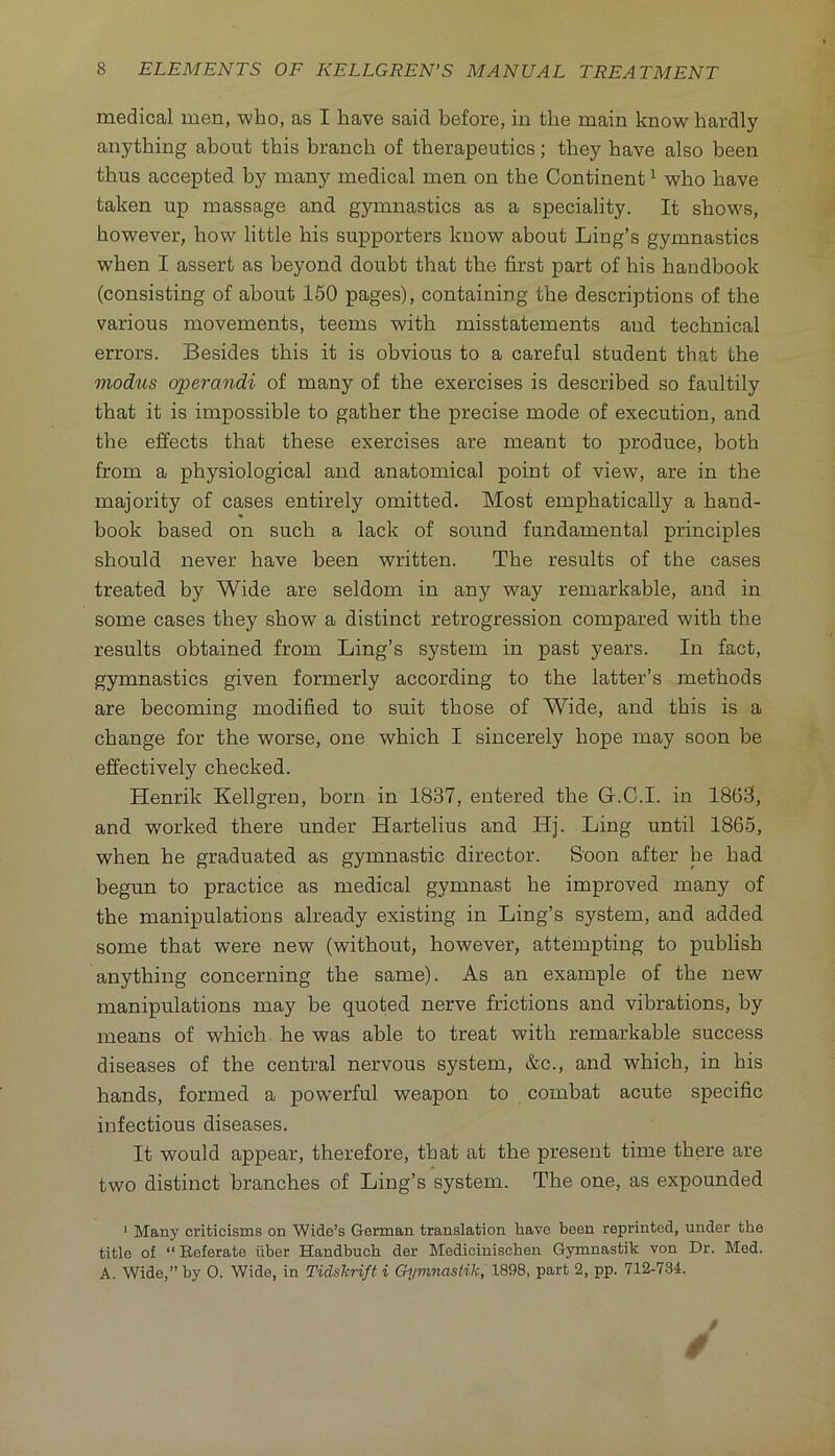 medical men, -who, as I have said before, in the main know hardly anything about this branch of therapeutics; they have also been thus accepted by many medical men on the Continent ^ who have taken up massage and gymnastics as a speciality. It shows, however, how little his supporters know about Ling’s gymnastics when I assert as beyond doubt that the first part of his handbook (consisting of about 150 pages), containing the descriptions of the various movements, teems with misstatements and technical errors. Besides this it is obvious to a careful student that the modus operandi of many of the exercises is described so faultily that it is impossible to gather the precise mode of execution, and the effects that these exercises are meant to produce, both from a physiological and anatomical point of view, are in the majority of cases entirely omitted. Most emphatically a hand- book based on such a lack of sound fundamental principles should never have been written. The results of the cases treated by Wide are seldom in any way remarkable, and in some cases they show a distinct retrogression compared with the results obtained from Ling’s system in past years. In fact, gymnastics given formerly according to the latter’s methods are becoming modified to suit those of Wide, and this is a change for the worse, one which I sincerely hope may soon be effectively checked. Henrik Kellgren, born in 1837, entered the G.C.I. in 1863, and worked there under Hartelius and Hj. Ling until 1865, when he graduated as gymnastic director. Soon after he had begun to practice as medical gymnast he improved many of the manipulations already existing in Ling’s system, and added some that were new (without, however, attempting to publish anything concerning the same). As an example of the new manipulations may be quoted nerve frictions and vibrations, by means of which he was able to treat with remarkable success diseases of the central nervous system, &c., and which, in his hands, formed a powerful weapon to combat acute specific infectious diseases. It would appear, therefore, that at the present time there are two distinct branches of Ling’s system. The one, as expounded ' Many criticisms on Wide’s German translation have been reprinted, under the title of “Beferate iiber Handbucb der Medicinischen Gymnastik von Dr. Med. A. Wide,” by 0. Wide, in Tidshrift i Ch/ninastik, 1898, part 2, pp. 712-734.