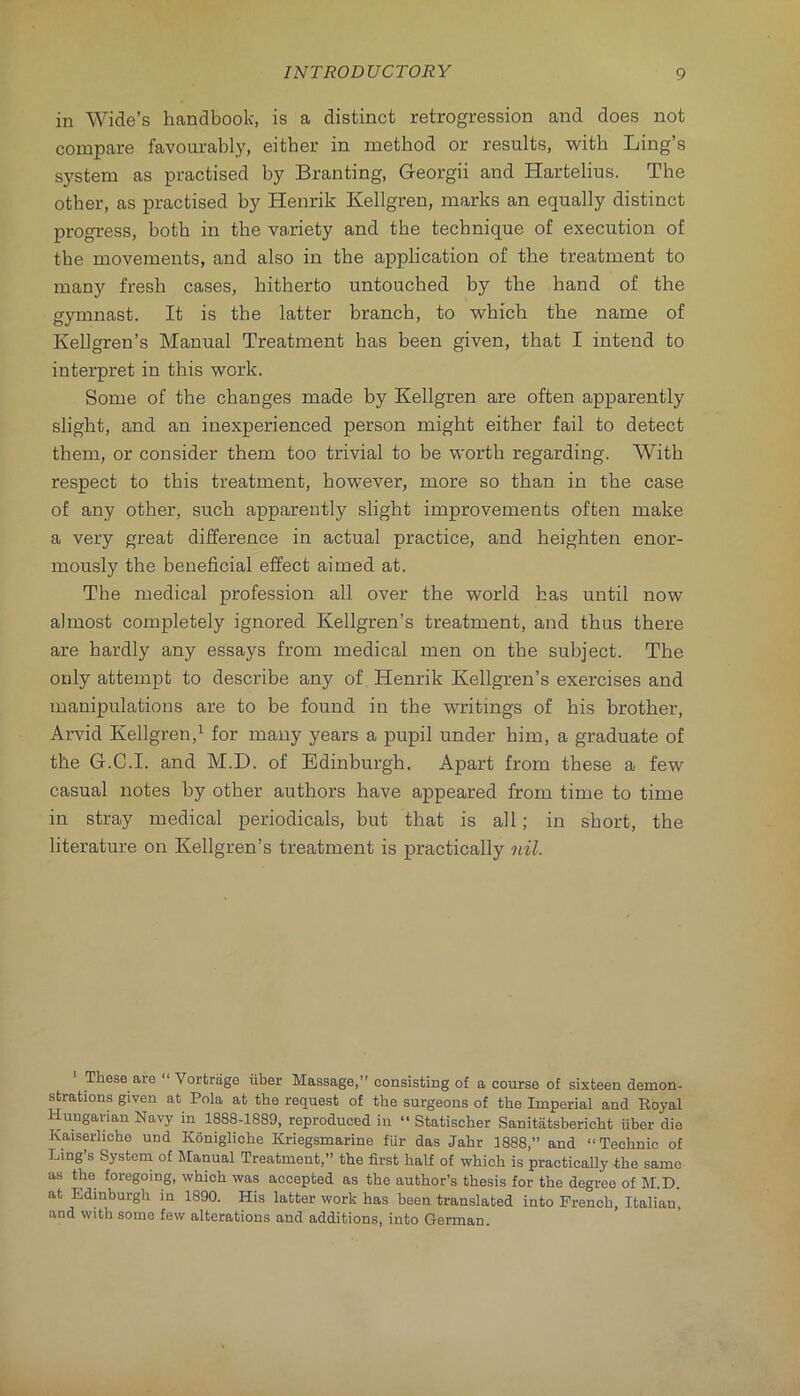 in Wide’s handbook, is a distinct retrogression and does not compare favoarably, either in method or results, with Ling’s system as practised by Branting, Georgii and Hartelius. The other, as practised by Henrik Kellgren, marks an equally distinct progress, both in the variety and the technique of execution of the movements, and also in the application of the treatment to many fresh cases, hitherto untouched by the hand of the gymnast. It is the latter branch, to which the name of Kellgren’s Manual Treatment has been given, that I intend to interpret in this work. Some of the changes made by Kellgren are often apparently slight, and an inexperienced person might either fail to detect them, or consider them too trivial to be worth regarding. With respect to this treatment, however, more so than in the case of any other, such apparently slight improvements often make a very great difference in actual practice, and heighten enor- mously the beneficial effect aimed at. The medical profession all over the world has until now almost completely ignored Kellgren’s treatment, and thus there are hardly any essays from medical men on the subject. The only attempt to describe any of Henrik Kellgren’s exercises and manipulations are to be found in the writings of his brother, Arvid Kellgren,^ for many years a pupil under him, a graduate of the G.C.I. and M.D. of Edinburgh. Apart from these a few casual notes by other authors have appeared from time to time in stray medical periodicals, but that is all; in short, the literature on Kellgren’s treatment is practically nil. These are “ Vortrage iiber Massage,” consisting of a course of sixteen demon- strations given at Pola at the request of the surgeons of the Imperial and Eoyal Hungarian Navy in 1888-1889, reproduced in “ Statischer Sanitiitsbericht iiber die Kaiserliche und Konigliche Kriegsmarine fiir das Jahr 1888,” and “Technic of Ling 8 System of Manual Treatment,” the first half of which is practically the same as the foregoing, which was accepted as the author’s thesis for the degree of M.D. at Edinburgh in 1890. His latter work has been translated into French, Italian, and with some few alterations and additions, into German.