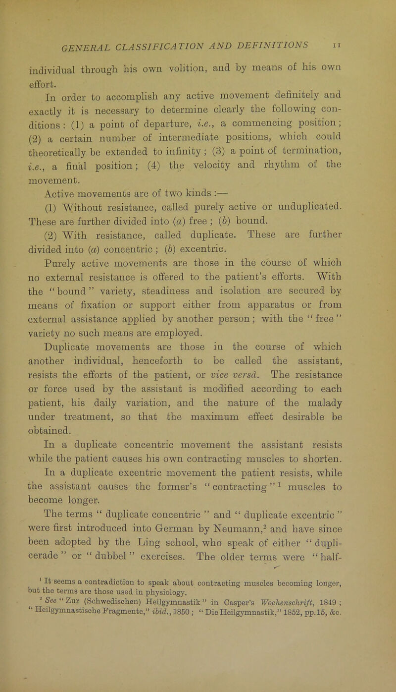 individual through his own volition, and by means of his own effort. In order to accomplish any active movement definitely and exactly it is necessary to determine clearly the following con- ditions : (I) a point of departure, i.e., a commencing position; (2) a certain number of intermediate positions, which could theoretically be extended to infinity; (3) a point of termination, i.e., a final position; (4) the velocity and rhythm of the movement. Active movements are of two kinds :— (1) Without resistance, called purely active or unduplicated. These are further divided into (a) free ; (b) bound. (2) With resistance, called duplicate. These are further divided into (a) concentric ; (b) excentric. Purely active movements are those in the course of which no external resistance is offered to the patient’s efforts. With the “ bound ” variety, steadiness and isolation are secured by means of fixation or support either from apparatus or from external assistance applied by another person; with the “free” variety no such means are employed. Duplicate movements are those in the course of which another individual, henceforth to be called the assistant, resists the efforts of the patient, or vice versa. The resistance or force used by the assistant is modified according to each patient, his daily variation, and the nature of the malady under treatment, so that the maximum effect desirable be obtained. In a duplicate concentric movement the assistant resists while the patient causes his own contracting muscles to shorten. In a duplicate excentric movement the patient resists, while the assistant causes the former’s “contracting”^ muscles to become longer. The terms “ duplicate concentric ” and “ duplicate excentric ” were first introduced into German by Neumann,^ and have since been adopted by the Ling school, who speak of either “ dupli- cerade ” or “ dubbel ” exercises. The older terms were “ half- ' It seoms a contradiction to speak about contracting muscles becoming longer, but the terms are those used in physiology. ■ See “ Zur (Schwedischen) Heilgymnastik ” iu Casper’s Wochenschrift, 1819 ; Hcilgymnastische Fragmente,” ibid., 1850 ; “ Die Heilgymnastik,” 1852, pp.l6, &c.