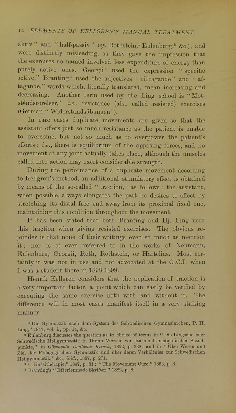 aktiv and “ half-passiv ” Rothstein/Eulenburg,^ &c.)> were distinctly misleading, as they gave the impression that the exercises so named involved less expenditure of energy than purely active ones. Georgii used the expression “specific active,” Branting* used the adjectives “ tilltagande ” and “ af- tagande,” words which, literally translated, mean increasing and decreasing. Another term used by the Ling school is “Mot- standsrorelser,” i.e., resistance (also called resisted) exercises (German “ Widerstandsiibungen”). In rare cases duplicate movements are given so that the assistant offers just so much resistance as the patient is unable to overcome, but not so much as to overpower the patient’s efforts; i.e., there is equilibrium of the opposing forces, and no movement at any joint actually takes place, although the muscles called into action may exert considerable strength. During the performance of a duplicate movement according to Kellgren’s method, an additional stimulatory effect is obtained by means of the so-called “ traction,” as follows : the assistant, when possible, always elongates the part he desires to affect by stretching its distal free end away from its proximal fixed one, maintaining this condition throughout the movement. It has been stated that both Branting and Hj. Ling used this traction when giving resisted exercises. The obvious re- joinder is that none of their writings even so much as mention it; nor is it even referred to in the works of Neumann, Eulenburg, Georgii, Both, Rothstein, or Hartelius. Most cer- tainly it was not in use and not advocated at the G.C.I. when I was a student there in 1898-1899. Henrik Kellgren considers that the application of traction is a very important factor, a point which can easily be verified by executing the same exercise both with and without it. The difference will in most cases manifest itself in a very striking manner. ' “Die Gymnastik nach dem System des Schwedischen Gymnasiarchen, P. H. Ling,” 1847, vol. i., pp. 14, &o. Eulenburg discusses the question as to choice of terms in “ Die Lingsche Oder Schwedische Heilgymnastik in Ihrem Werthe von Rationell-medicinischen Stand- punktc,” in GUschen's Deutsche Klinik, 1852, p. 338; and in “Uber Wesen und Ziel der Padagogischen Gymnastik und iiber deren Verhaltniss zur Schwedischen Heilgymnastik,” &c., ibid., 1857, p. 271. 3 “ Kin6sith4rapie,” 1847, p. 31; “ The Movement Cure,” 1853, p. 8. ' Branting’s “ Efterlemnade Skrifter,” 1882, p. 8.
