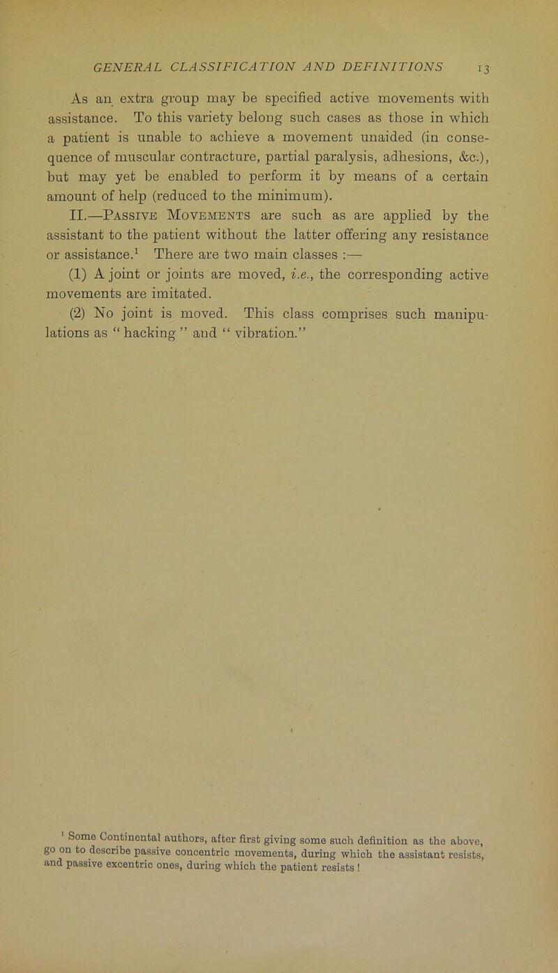 As an extra group may be specified active movements with assistance. To this variety belong such cases as those in which a patient is unable to achieve a movement unaided (in conse- quence of muscular contracture, partial paralysis, adhesions, &c.), but may yet be enabled to perform it by means of a certain amount of help (reduced to the minimum). II.—Passive Movements are such as are applied by the assistant to the patient without the latter offering any resistance or assistance.^ There are two main classes :— (1) A joint or joints are moved, i.e., the corresponding active movements are imitated. (2) No joint is moved. This class comprises such manipu- lations as “ hacking ” and “ vibration.” Some Continental authors, after first giving some such definition as the above, go on to describe passive concentric movements, during which the assistant resists, and passive excentric ones, during which the patient resists !
