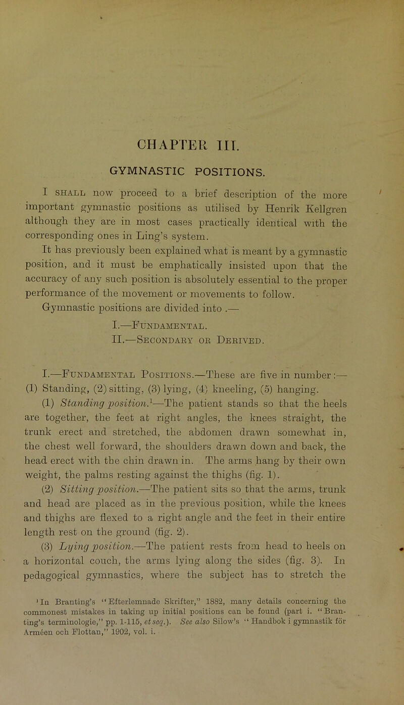 GYMNASTIC POSITIONS. I SHALL now proceed to a brief description of the more important gymnastic positions as utilised by Henrik Kellgren although they are in most cases practically identical with the corresponding ones in Ling’s system. It has previously been explained what is meant by a gymnastic position, and it must be emphatically insisted upon that the accuracy of any such position is absolutely essential to the proper performance of the movement or movements to follow. Gymnastic positions are divided into .— I. —Fundamental. II. —Secondary or Derived. I.—Fundamental Positions.—These are five in number:— (1) Standing, (2) sitting, (3) lying, (4) kneeling, (5) hanging. (1) Standing giosition}—The patient stands so that the heels are together, the feet at right angles, the knees straight, the trunk erect and stretched, the abdomen drawn somewhat in, the chest well forward, the shoulders drawn down and back, the head erect with the chin drawn in. The arms hang by their own weight, the palms resting against the thighs (fig. 1). (2) Sitting position.—The patient sits so that the arms, trunk and head are placed as in the previous position, while the knees and thighs are flexed to a right angle and the feet in their entire length rest on the ground (fig. 2). (3) Lying position.—The patient rests from head to heels on a horizontal couch, the arms lying along the sides (fig. 3). In pedagogical gymnastics, where the subject has to stretch the 'In Branfcing’s “ Efterlemnade Skrifter,” 1882, many details concerning the commonest mistakes in taking up initial positions can be found (part i. “ Bran- ting’s terminologie,” pp. 1-115, etsag.). See also Silow’s “ Handbok i gymnastik for Arm6en ocb Plottan,” 1902, vol. i.