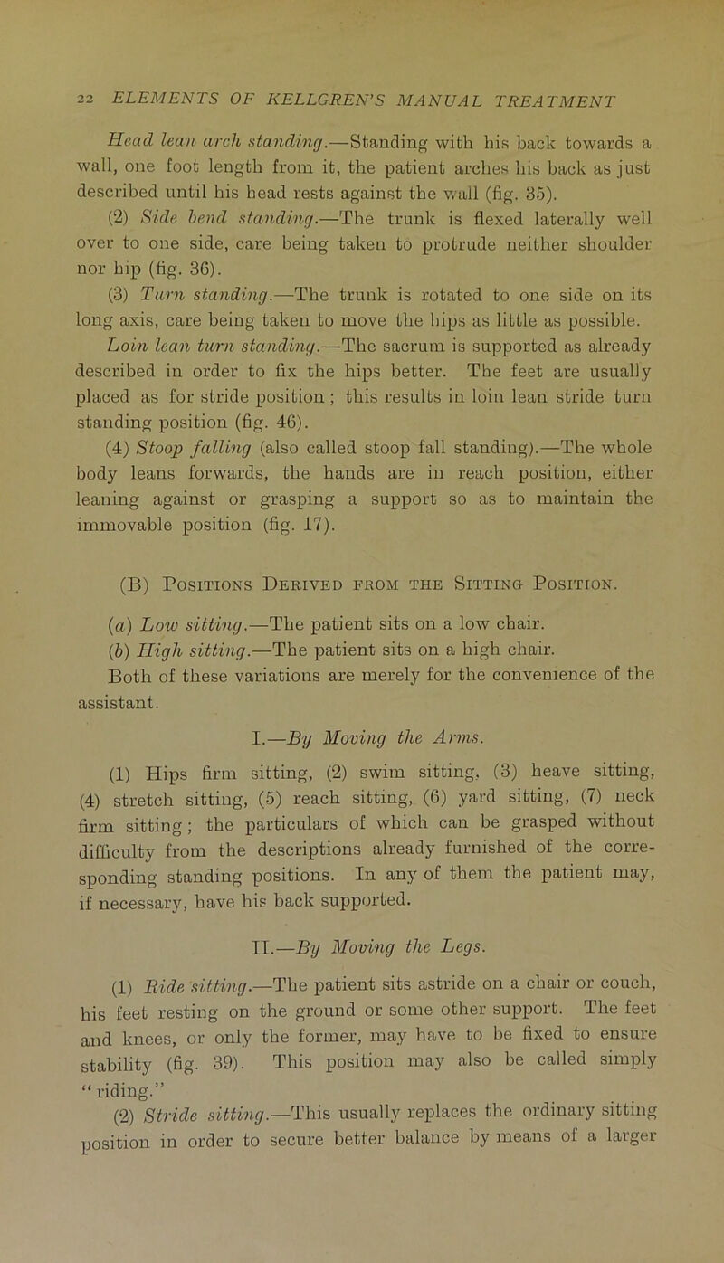 Head lean arch standing.—Standing with his back towards a wall, one foot length from it, the patient arches his back as just described until his head rests against the wall (fig. 35). (2) Side bend standing.—The trunk is flexed laterally well over to one side, care being taken to protrude neither shoulder nor hip (fig. 36). (3) Tarn standing.—The trunk is rotated to one side on its long axis, care being taken to move the hips as little as possible. Loin lean tarn standing.—The sacrum is supported as already described in order to fix the hips better. The feet are usually placed as for stride position ; this results in loin lean stride turn standing position (fig. 46). (4) Stoop falling (also called stoop fall standing).—The whole body leans forwards, the hands are in reach position, either leaning against or grasping a support so as to maintain the immovable position (fig. 17). (B) Positions Derived from the Sitting Position. (a) Low sitting.—The patient sits on a low chair. {h) High sitting.—The patient sits on a high chair. Both of these variations are merely for the convenience of the assistant. I. —By Moving the Arms. (1) Hips firm sitting, (2) swim sitting, (3) heave sitting, (4) stretch sitting, (5) reach sitting, (6) yard sitting, (7) neck firm sitting; the particulars of which can be grasped without difficulty from the descriptions already furnished of the corre- sponding standing positions. In any of them the patient may, if necessary, have his back supported. II. —By Moving the Legs. (1) Bide sitting.—The patient sits astride on a chair or couch, his feet resting on the ground or some other support. The feet and knees, or only the former, may have to be fixed to ensure stability (fig. 39). This position may also be called simply “ riding.” (2) Stride sitting.—This usually replaces the ordinary sitting position in order to secure better balance by means of a larger