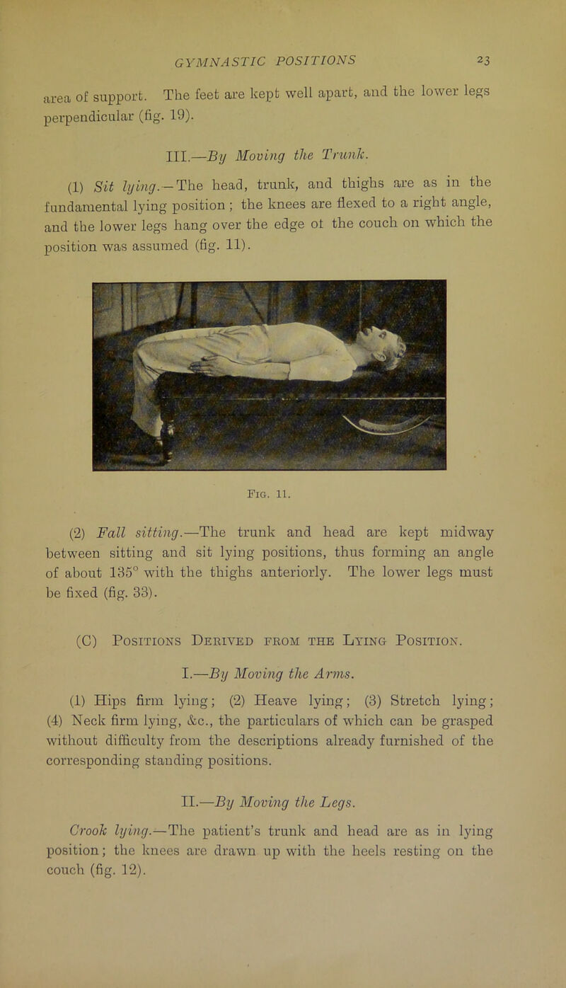 area of support. The feet are kept well apart, and the lower legs perpendicular (fig. 19). III.—By Moving the Trunk. (1) Sit lying.-The head, trunk, and thighs are as in the fundamental lying position ; the knees are flexed to a right angle, and the lower legs hang over the edge ot the couch on which the position was assumed (fig. 11). Fig. 11. (2) Fall sitting.—The trunk and head are kept midway between sitting and sit lying positions, thus forming an angle of about 135° with the thighs anteriorly. The lower legs must be fixed (fig. 33). (C) Positions Derived from the Lying Position. I. —By Moving the Arms. (1) Hips firm Ijdng; (2) Heave lying; (3) Stretch lying; (4) Neck firm lying, &c., the particulars of which can be grasped without difficulty from the descriptions already furnished of the corresponding standing positions. II. —By Moving the Legs. Crook lying.—The patient’s trunk and head are as in lying position; the knees are drawn up with the heels resting on the couch (fig. 12).