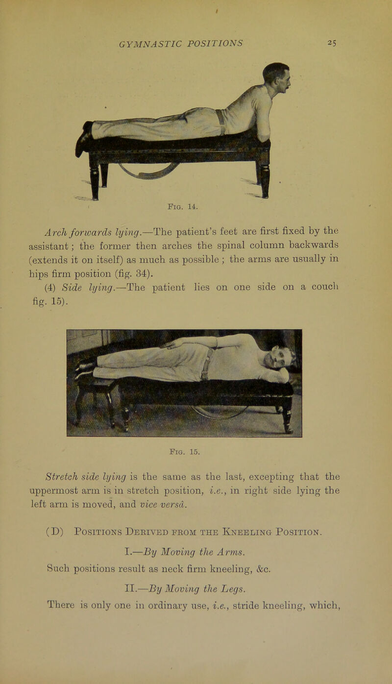 Fig. 14. Arch forwards lying.—The patient’s feet are first fixed by the assistant; the former then arches the spinal column backwards (extends it on itself) as much as possible ; the arms are usually in hips firm position (fig. 34). (4) Side lying.—The patient lies on one side on a couch fig. 1.5). Fig. 15. Stretch side lying is the same as the last, excepting that the uppermost arm is in stretch position, i.e., in right side lying the left arm is moved, and vice versa. (D) Positions Derived from the Kneeling Position. I. —By Moving the Arms. Such positions result as neck firm kneeling, &c. II. —By Moving the Legs. There is only one in ordinary use, i.e., stride kneeling, which.