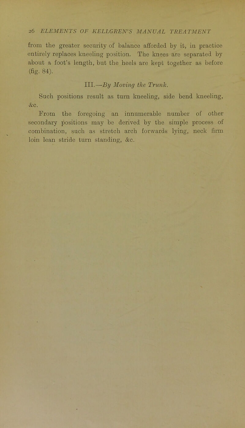 from the greater security of balance afforded by it, in practice entirely replaces kneeling position. The knees are separated by about a foot’s length, but the heels are kept together as before (fig. 84). III.—By Moving the Tritnk. Such positions result as turn kneeling, side bend kneeling, &c. From the foregoing an innumerable number of other secondary positions may be derived by the simple process of combination, such as stretch arch forwards lying, neck firm loin lean stride turn standing, &c.