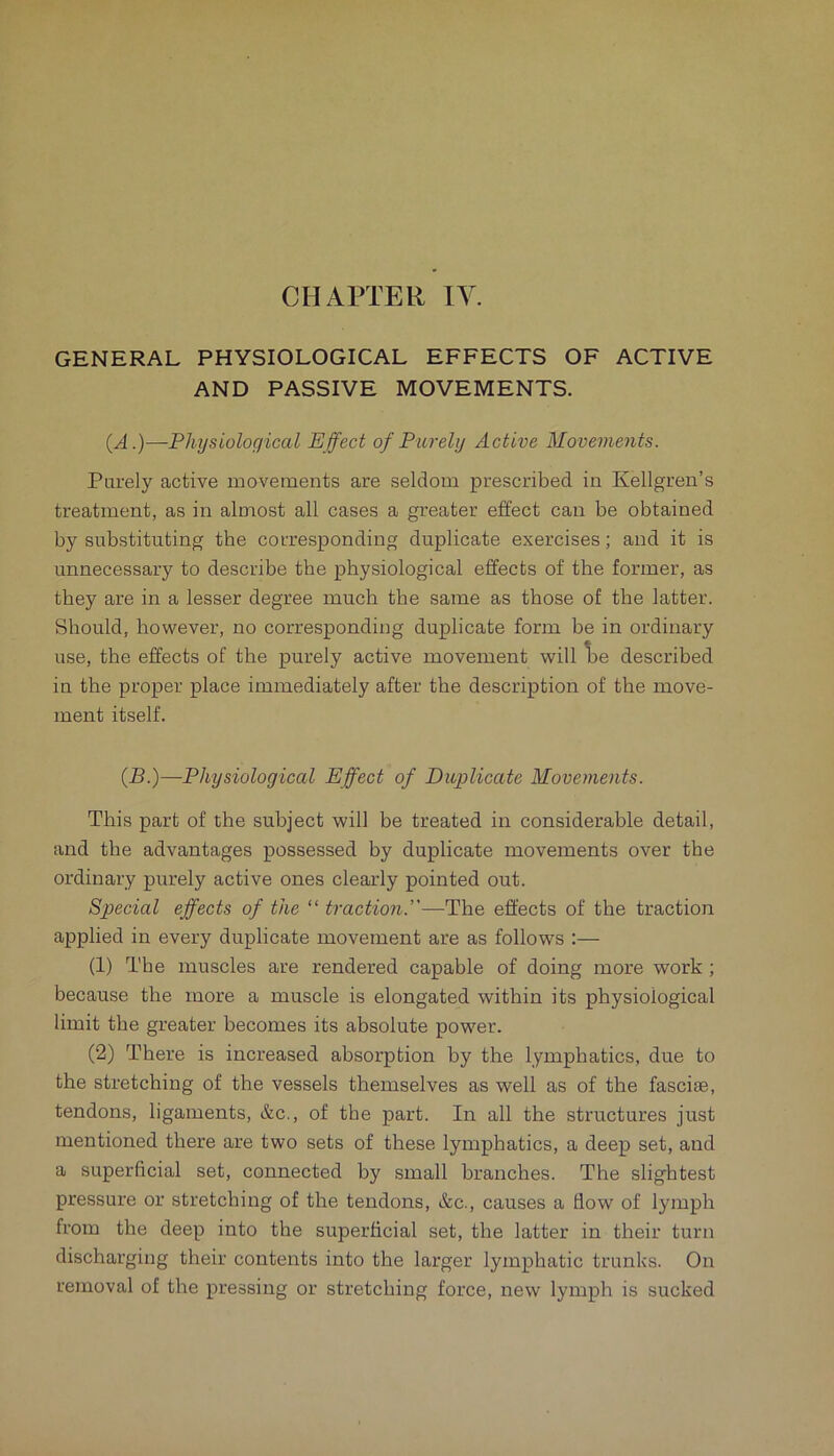 CHAPTER IV. GENERAL PHYSIOLOGICAL EFFECTS OF ACTIVE AND PASSIVE MOVEMENTS. (A.)—Physiological Effect of Purely Active Movements. Purely active movements are seldom prescribed in Kellgren’s treatment, as in almost all cases a greater effect can be obtained by substituting the corresponding duplicate exercises; and it is unnecessary to describe the physiological effects of the former, as they are in a lesser degree much the same as those of the latter. Should, however, no corresponding duplicate form be in ordinary use, the effects of the purely active movement will Tbe described in the proper place immediately after the description of the move- ment itself. {B.)—Physiological Effect of Duplicate Movements. This part of the subject will be treated in considerable detail, and the advantages possessed by duplicate movements over the ordinary purely active ones clearly pointed out. Special effects of the “ traction.—The effects of the traction applied in every duplicate movement are as follows :— (1) The muscles are rendered capable of doing more work ; because the more a muscle is elongated within its physiological limit the greater becomes its absolute power. (2) There is increased absorption by the lymphatics, due to the stretching of the vessels themselves as well as of the fasciee, tendons, ligaments, &c., of the part. In all the structures just mentioned there are two sets of these lymphatics, a deep set, and a superficial set, connected by small branches. The slightest pressure or stretching of the tendons, tScc., causes a flow of lymph from the deep into the superficial set, the latter in their turn discharging their contents into the larger lymphatic trunks. On removal of the pressing or stretching force, new lymph is sucked