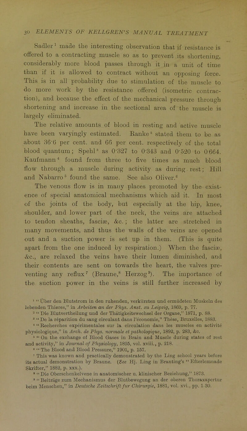 Sadler^ made the interesting observation that if resistance is offered to a contracting muscle so as to prevent its shortening, considerably more blood passes through it in a unit of time than if it is allowed to contract without an opposing force. This is in all probability due to stimulation of the muscle to do more work by the resistance offered (isometric contrac- tion), and because the effect of the mechanical pressure through shortening and increase in the sectional area of the muscle is largely eliminated. The relative amounts of blood in resting and active muscle have been varyingly estimated. Eanke'-^ stated them to he as about 86'G per cent, and 66 per cent, respectively of the total blood quantum; Spehl®* as 0'327 to 0'343 and 0-.520 to 0 664. Kaufmann‘‘ found from three to five times as much blood flow through a muscle during activity as during rest; Hill and Nabarro® found the same. See also Oliver.® The venous flow is in many places promoted by the exist- ence of special anatomical mechanisms which aid it. In most of the joints of the body, hut especially at the hip, knee, shoulder, and lower part of the neck, the veins are attached to tendon sheaths, fasciae, &c.; the latter are stretched in many movements, and thus the walls of the veins are opened out and a suction power is set up in them. (This is quite apart from the one induced by respiration.) When the fasciae, &c., are relaxed the veins have their lumen diminished, and their contents are sent on towards the heart, the valves pre- venting any reflux^ (Braune,® Herzog®). The importance of the suction power in the veins is still further increased by ' “ Uber deu Blutstrom in den ruhenden, verkiirzten und ermiideten Muskeln des lebenden Thieres,” in Arbciten an der Phys. Anst. zu Leipzig, 1869, p. 11. - “ Die Blutvertheilung und der Thiitigkeitsvvechsel der Organe,” 1871, p. 88. ^ “ De la r6parition du sang circulant dans I’cconomie,” Thfese, Bruxelles, 1883. ■* “ Recherches experimentales sur la circulation dans les muscles en activite physiologique,” in Arch, de Phys. normale et pathologigue, 1892, p. 283, &c. ^ “ On the exchange of Blood Gases in Brain and Muscle during states of rest and activity,” in Journal of Physiology, 1895, vol. xviii., p. 218. “ “ The Blood and Blood Pressure,” 1901, p. 157. ’ This was known and practically demonstrated by the Ling school years before its actual demonstration by Braune. {See Hj. Ling in Branting’s “ Efterlemnade Skrifter,” 1882, p. xxx.). * “ Die Oberschenkelvene in anatomischer u. klinischer Beziehung,” 1873. “ “ Beitriige zum Mechanismus der Blutbewegung an der oberen Thoraxapertur beim Menschen,” in Deutsche Zeitschrifl fur Chirurgie, 1881, vol. xvi., pp. 1-30.