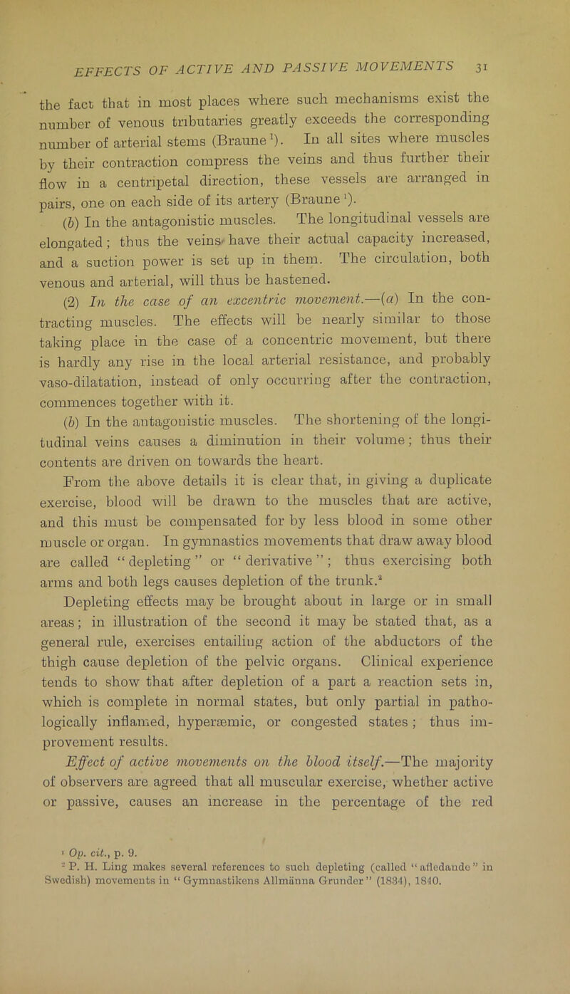 the fact that in most places where such mechanisms exist the number of venous tributaries greatly exceeds the corresponding number of arterial stems (Braune’). In all sites where muscles by their contraction compress the veins and thus further their flow in a centripetal direction, these vessels are arranged in pairs, one on each side of its artery (Braune ')• (b) In the antagonistic muscles. The longitudinal vessels are elongated; thus the veins' have their actual capacity increased, and a suction power is set up in them. The circulation, both venous and arterial, will thus be hastened. (2) In the case of an excentric movement.—(a) In the con- tracting muscles. The effects will be nearly similar to those taking place in the case of a concentric movement, but there is hardly any rise in the local arterial resistance, and probably vaso-dilatation, instead of only occurring after the contraction, commences together with it. (b) In the antagonistic muscles. The shortening of the longi- tudinal veins causes a diminution in their volume; thus their contents are driven on towards the heart. From the above details it is clear that, in giving a duplicate exercise, blood will be drawn to the muscles that are active, and this must be compensated for by less blood in some other muscle or organ. In gymnastics movements that draw away blood are called “depleting” or “derivative”; thus exercising both arms and both legs causes depletion of the trunk.^ Depleting effects may be brought about in large or in small areas; in illustration of the second it may be stated that, as a general rule, exercises entailing action of the abductors of the thigh cause depletion of the pelvic organs. Clinical experience tends to show that after depletion of a part a reaction sets in, which is complete in normal states, but only partial in patho- logically inflamed, hypersemic, or congested states; thus im- provement results. Effect of active movements on the blood itself.—The majority of observers are agreed that all muscular exercise, whether active or passive, causes an increase in the percentage of the red ■ Op. cit., p. 9. P. H. Ling makes several references to such depleting (called “alledaudc” in Swedish) movements in “ Gymuastikens Allmiinna Grundcr” (183*1), 1810.