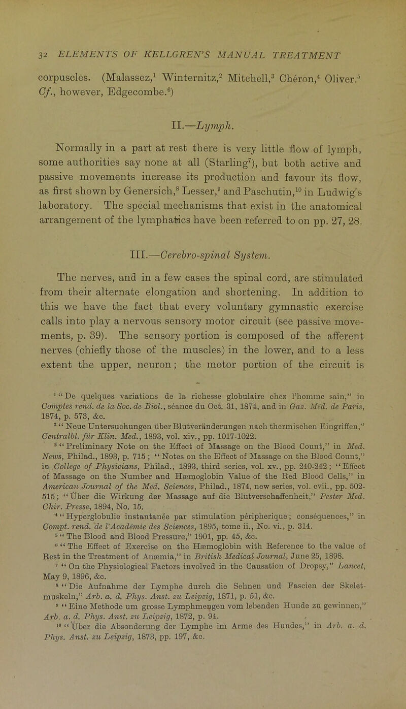 corpuscles. (Malassez/ Winternitz,^ Mitchell,^ Cheron,' Oliver.* Gf., however, Edgecombe.®) II.—Lymph. Normally in a part at rest there is very little flow of lymph, some authorities say none at all (Starling^), but both active and passive movements increase its production and favour its flow, as first shown by Genersich,® Lesser,® and Paschutin,^® in Ludwig’s laboratory. The special mechanisms that exist in the anatomical arrangement of the lymphatics have been referred to on pp. 27, 28. III.—Gerehro-spinaI System. The nerves, and in a few cases the spinal cord, are stimulated from their alternate elongation and shortening. In addition to this we have the fact that every voluntary gymnastic exercise calls into play a nervous sensory motor circuit (see passive move- ments, p. 39). The sensory portion is composed of the afferent nerves (chiefly those of the muscles) in the lower, and to a less extent the upper, neuron; the motor portion of the circuit is ‘ “ De quelques variations de la richesse globulaire chez I’homme sain,” in Ccniyptes rend, de la Soc. de Biol., seance du Oct. 31, 1874, and in Gaz. Med. de Paris, 1874, p. 573, &c. ^ “ Neue Untersuchungen iiber Blutveranderungeu nach tbermischen Eingrifieu,” Centralhl. fiir Klin. Med., 1893, vol. xiv., pp. 1017-1022. 3 “ Preliminary Note on the Efiect of Massage on the Blood Count,” in Med. News, Philad., 1893, p. 715 ; “ Notes on the Effect of Massage on the Blood Count,” in College of Physicians, Philad., 1893, third series, vol. xv., pp. 240-242; “Effect of Massage on the Number and Ha:moglobin Value of the Red Blood Cells,” in American Journal of the Med. Sciences, Philad., 1874, new series, vol. cvii., pp. 502- 515; “tfber die Wirkung der Massage auf die Blutverschaffenheit,” Pester Med. Chir. Presse, 1894, No. 15. “ Hyperglobulie instantanee par stimulation pdripherique; consequences,” in Ccnnpt. rend, de I’Acad&mie des Sciences, 1895, tome ii.. No. vi., p. 314. ^ “ The Blood and Blood Pressure,” 1901, pp. 45, &c. “ “ The Effect of Exercise on the Hajmoglobin with Reference to the value of Rest in the Treatment of Anoemia,” in British Medical Journal, June 25, 1898. ’’ “ Cn the Physiological Factors involved in the Causation of Dropsy,” Lancet, May 9, 1896, &c. “ “ Die Aufnahme der Lymphe durch die Sehnen und Pascien der Skelet- muskeln,” Arh. a. d. Phys. Anst. zu Leipzig, 1871, p. 51, &c. ” “Eine Methode um grosse Lymphmeugen vom lebenden Hunde zu gowinnen,” Arh. a. d. Phys. Anst. zu Leipzig, 1872, p. 94. “ Uber die Absonderung der Lymphe im Anno des Hundes,” in Arh. a. d. Phys. Anst. zu Leipzig, 1873, pp. 197, &c.