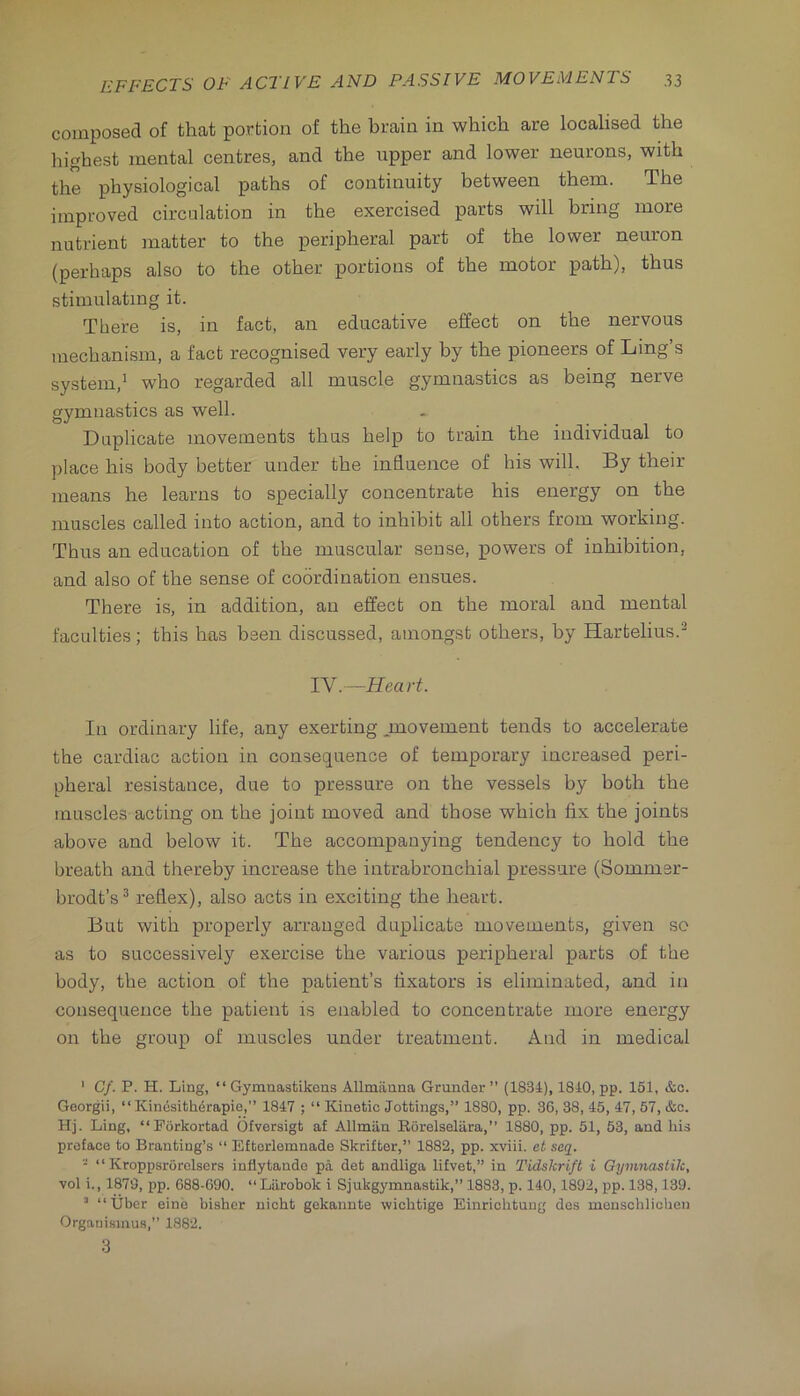 composed of that portion of the brain in which are localised the Ihghest mental centres, and the upper and lower neurons, with the physiological paths of continuity between them. The improved circulation in the exercised parts will bring more nutrient matter to the peripheral part of the lower neuron (perhaps also to the other portions of the motor path), thus stimulating it. There is, in fact, an educative effect on the nervous mechanism, a fact recognised very early by the pioneers of Ling’s system,' who regarded all muscle gymnastics as being nerve gymnastics as well. Duplicate movements thus help to train the individual to place his body better under the influence of his will. By their means he learns to specially concentrate his energy on the muscles called into action, and to inhibit all others from working. Thus an education of the muscular sense, powers of inhibition, and also of the sense of coordination ensues. There is, in addition, an effect on the moral and mental faculties; this has been discussed, amongst others, by Hartelius.^ TV.—Heart. In ordinary life, any exerting .movement tends to accelerate the cardiac action in consequence of temporary increased peri- pheral resistance, due to pressure on the vessels by both the muscles acting on the joint moved and those which fix the joints above and below it. The accompanying tendency to hold the breath and thereby increase the intrabronchial pressure (Sommer- brodt’s^ reflex), also acts in exciting the heart. But with properly arranged duplicate movements, given so as to successively exercise the various peripheral parts of the body, the action of the patient’s fixators is eliminated, and in consequence the patient is enabled to concentrate more energy on the group of muscles under treatment. And in medical ' Cf. P. H. Ling, ‘‘ Gymnastikons Allmanna Grander ” (1834), 1840, pp. 151, &o. Goorgii, “ Kinesithdrapie,” 1847 ; “ Kinetic Jottings,” 1880, pp. 36, 38, 45, 47, 57, &c. Hj. Ling, “Porkortad Ofversigt af Allmiin Korelselara,” 1880, pp. 51, 53, and his preface to Branting’s “ Efterlemnade Skrifter,” 1882, pp. xviii. ot seq. “ “ Kroppsrorclsers inflytande pa det andliga lifvet,” in Tidskrift i Oymnaslik, vol i., 1873, pp. 688-690. “Liirobok i Sjukgymnastik,” 1883, p. 140,1892, pp. 138,139. ’ “Uber eine bisher nicht gekanute wicbtige Einriohtuug des menschlichen Organisinu.s,” 1882. 3