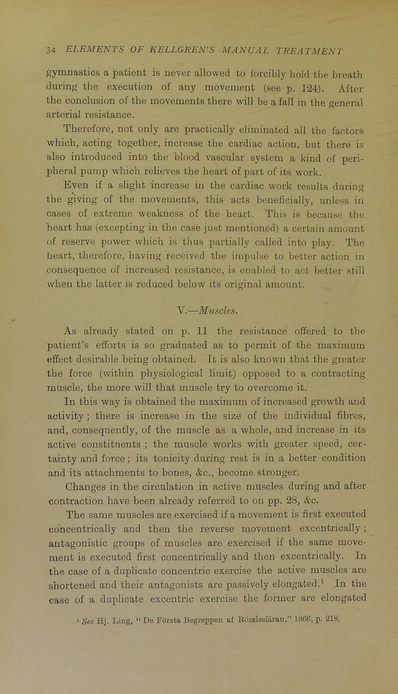 gymnastics a patient is never allowed to forcibly hold the breath during the execution of any movement (see p. 124). After the conclusion of the movements there will be a fall in the general arterial resistance. Therefore, not only are practically eliminated all the factors which, acting together, increase the cardiac action, but there is also introduced into the blood vascular system a kind of peri- pheral pump which relieves the heart of part of its work. Even if a slight increase in the cardiac work results during the giving of the movements, this acts beneficially, unless in cases of extreme weakness of the heart. This is because the heart has (excepting in the case just mentioned) a certain amount of reserve power which is thus partially called into play. The heart, therefore, having received the impulse to better action in consequence of increased resistance, is enabled to act better still when the latter is reduced below its original amount. V.—Mxiscles. As already stated on p. 11 the resistance offered to the patient’s efforts is so graduated as to permit of the maximum effect desirable being obtained. It is also known that the greater the force (within physiological limit) opposed to a contracting muscle, the more will that muscle try to overcome it. In this way is obtained the maximum of increased growth and activity; there is increase in the size of the individual fibres, and, consequently, of the muscle as a whole, and increase in its active constituents ; the muscle works with greater speed, cer- tainty and force; its tonicity during rest is in a better condition and its attachments to bones, &c., become stronger. Changes in the circulation in active muscles during and after contraction have been already referred to on pp. 28, &c. The same muscles are exercised if a movement is first executed concentrically and then the reverse movement excentrically; antagonistic groups of muscles are exercised if the same move- ment is executed first concentrically and then excentrically. In the case of a duplicate concentric exercise the active muscles are shortened and their antagonists are passively elongated.^ In the case of a duplicate excentric exercise the former are elongated ‘ See Hj. Ling, “ Do Forsta Begreppen af Eorelseliiran,” 18G6, p. 218.