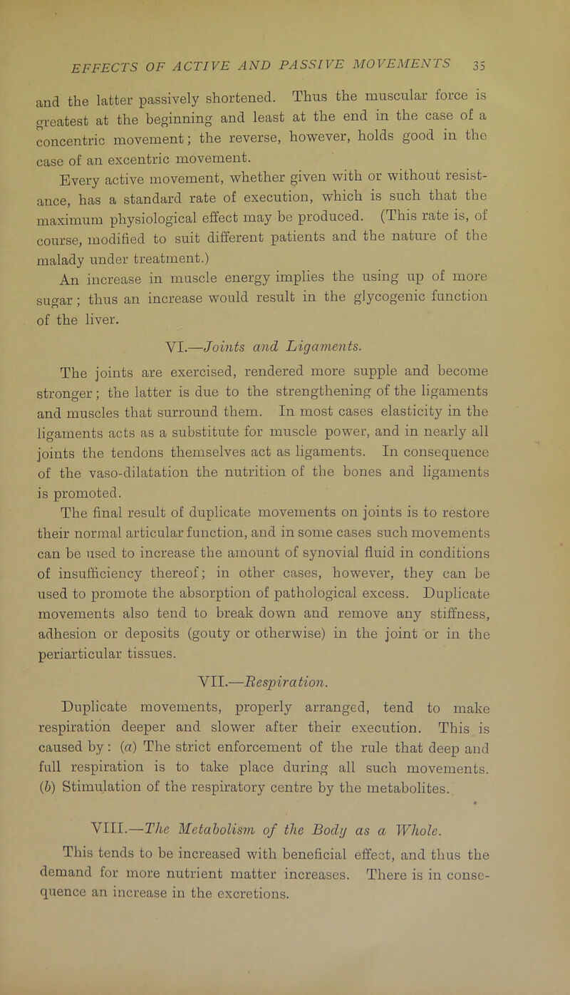 and the latter passively shortened. Thus the muscular force is greatest at the beginning and least at the end in the case of a concentric movement; the reverse, however, holds good in the case of an excentric movement. Every active movement, whether given with or without resist- ance, has a standard rate of execution, which is such that the maximum physiological effect may be produced. (This rate is, of course, modified to suit different patients and the nature of the malady under treatment.) An increase in muscle energy implies the using up of more sugar; thus an increase would result in the glycogenic function of the liver. VI.—Joints and Ligaments. The joints are exercised, rendered more supple and become stronger; the latter is due to the strengthening of the ligaments and muscles that surround them. In most cases elasticity in the ligaments acts as a substitute for muscle power, and in nearly all joints the tendons themselves act as ligaments. In consequence of the vaso-dilatation the nutrition of the bones and ligaments is promoted. The final result of duplicate movements on joints is to restore their normal articular function, and in some cases such movements can be used to increase the amount of synovial fluid in conditions of insufficiency thereof; in other cases, however, they can be used to promote the absorption of pathological excess. Duplicate movements also tend to break down and remove any stiffness, adhesion or deposits (gouty or otherwise) in the joint or in the periarticular tissues. VII.—Bespira tion. Duplicate movements, properly arranged, tend to make respiration deeper and slower after their execution. This is caused by; (a) The strict enforcement of the rule that deep and full respiration is to take place during all such movements. (6) Stimulation of the respiratory centre by the metabolites., • VIII.—The Metabolism of the Body as a Whole. This tends to be increased with beneficial effect, and thus the demand for more nutrient matter increases. There is in conse- quence an increase in the excretions.