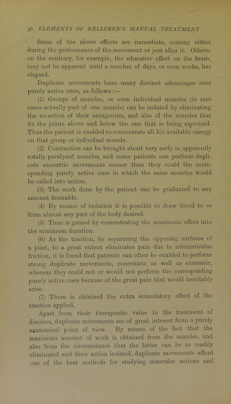 Some of the above effects are immediate, coming either during the performance of the movement or just after it. Others, on the contrary, for example, the educative effect on the brain, may not be apparent until a number of days, or even weeks, has elapsed. Duplicate movements have many distinct advantages over purely active ones, as follows;— (1) Groups of muscles, or even individual muscles (in rare cases actually part of one muscle) can be isolated by eliminating the co-action of their antagonists, and also of the muscles that fix the joints above and below the one that is being exercised. Thus the patient is enabled to concentrate all his available energy on that group or individual muscle. (2) Contraction can be brought about very early in apparently totally paralysed muscles, and some patients can perform dupli- cate excentric movements sooner than they could the corre- sponding purely active ones in which the same muscles would he called into action. (3) The work done by the patient can be graduated to any amount desirable. (4) By means of isolation it is possible to draw blood to or from almost any part of the body desired. (5) Time is gained by concentrating the maximum effect into the minimum duration. (6) As the traction, by separating the opposing surfaces of a joint, to a great extent eliminates pain due to interarticular friction, it is found that patients can often be enabled to perform strong duplicate movements, concentric as well as excentric, whereas they could not or would not perform the corresponding purely active ones because of the great pain that would inevitably arise. (7) There is obtained the extra stimulatory effect of the traction applied. Apart from their therapeutic value in the treatment of diseases, duplicate movements are of great interest from a purely anatomical point of view. By means of the fact that the maximum amount of work is obtained from the muscles, and also from the circumstance that the latter can be so readily eliminated and their action isolated, duplicate movements afford one of the best methods for studying muscular actions and