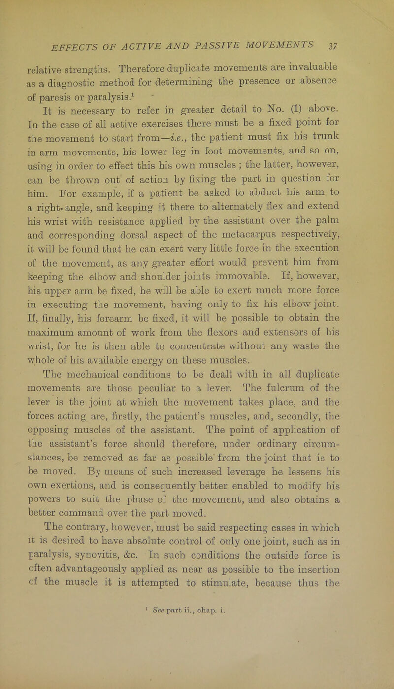 relative strengths. Therefore duplicate movements are invaluable as a diagnostic method for determining the presence or absence of paresis or paralysis.^ It is necessary to refer in greater detail to No. (1) above. In the case of all active exercises there must be a fixed point for the movement to start froin—i.e., the patient must fix his trunk in arm movements, his lower leg in foot movements, and so on, using in order to effect this his own muscles ; the latter, however, can be thrown out of action by fixing the part in question for him. For example, if a patient be asked to abduct his arm to a right' angle, and keeping it there to alternately flex and extend his wrist with resistance applied by the assistant over the palm and corresponding dorsal aspect of the metacarpus respectively, it will be found that he can exert very little force in the execution of the movement, as any greater effort would prevent him from keeping the elbow and shoulder joints immovable. If, however, his upper arm be fixed, he will be able to exert much more force in executing the movement, having only to fix his elbow joint. If, finally, his forearm be fixed, it will be possible to obtain the maximum amount of work from the flexors and extensors of his wrist, for he is then able to concentrate without any waste the whole of his available energy on these muscles. The mechanical conditions to be dealt with in all duplicate movements are those peculiar to a lever. The fulcrum of the lever is the joint at which the movement takes place, and the forces acting are, firstly, the patient’s muscles, and, secondly, the opposing muscles of the assistant. The point of application of the assistant’s force should therefore, under ordinary circum- stances, be removed as far as possible' from the joint that is to be moved. By means of such increased leverage he lessens his own exertions, and is consequently better enabled to modify his powers to suit the phase of the movement, and also obtains a better command over the part moved. The contrary, however, must be said respecting cases in which it is desired to have absolute control of only one joint, such as in paralysis, synovitis, &c. In such conditions the outside force is often advantageously applied as near as possible to the insertion of the muscle it is attempted to stimulate, because thus the ' See part ii., chap. i.