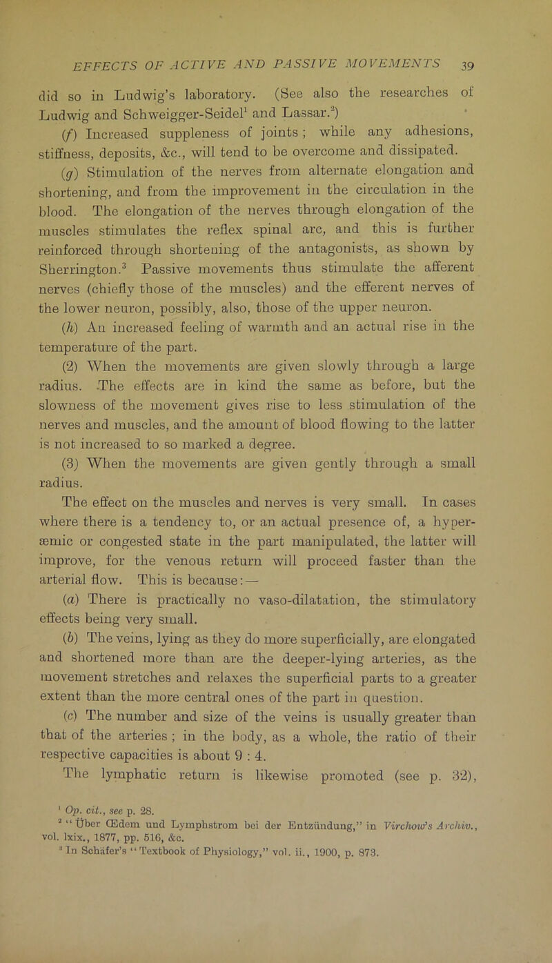 did so in Ludwig’s laboratory. (See also the researches of Ludwig and Schweigger-SeideP and Lassar.^) (/) Increased suppleness of joints; while any adhesions, stiffness, deposits, &c., will tend to be overcome and dissipated. (<7) Stimulation of the nerves from alternate elongation and shortening, and from the improvement in the circulation in the blood. The elongation of the nerves through elongation of the muscles stimulates the reflex spinal arc, and this is further reinforced through shortening of the antagonists, as shown by Sherrington.^ Passive movements thus stimulate the afferent nerves (chiefly those of the muscles) and the efferent nerves of the lower neuron, possibly, also, those of the upper neuron. (li) An increased feeling of warmth and an actual rise in the temperature of the part. (2) When the movements are given slowly through a large radius. -The effects are in kind the same as before, but the slowness of the movement gives rise to less stimulation of the nerves and muscles, and the amount of blood flowing to the latter is not increased to so marked a degree. (3) When the movements are given gently through a small radius. The effect on the muscles and nerves is very small. In cases where there is a tendency to, or an actual presence of, a hyper- aemic or congested state in the part manipulated, the latter will improve, for the venous return will proceed faster than the arterial flow. This is because: — (а) There is practically no vaso-dilatation, the stimulatory effects being very small. (б) The veins, lying as they do more superficially, are elongated and shortened more than are the deeper-lying arteries, as the movement stretches and relaxes the superficial parts to a greater extent than the more central ones of the part in question. (c) The number and size of the veins is usually greater than that of the arteries ; in the body, as a whole, the ratio of their respective capacities is about 9 : 4. The lymphatic return is likewise promoted (see p. 32), ' Op. cit., sec p. 28. ’“fiber CEdem und Lyinphstrom bei der Entziindung,” in Virciiotu’s Archiv., vol. Ixix., 1877, pp. 516, &o. In Schafer’s “Textbook of Pliysiology,” vol. ii., 1900, p. 87-3.