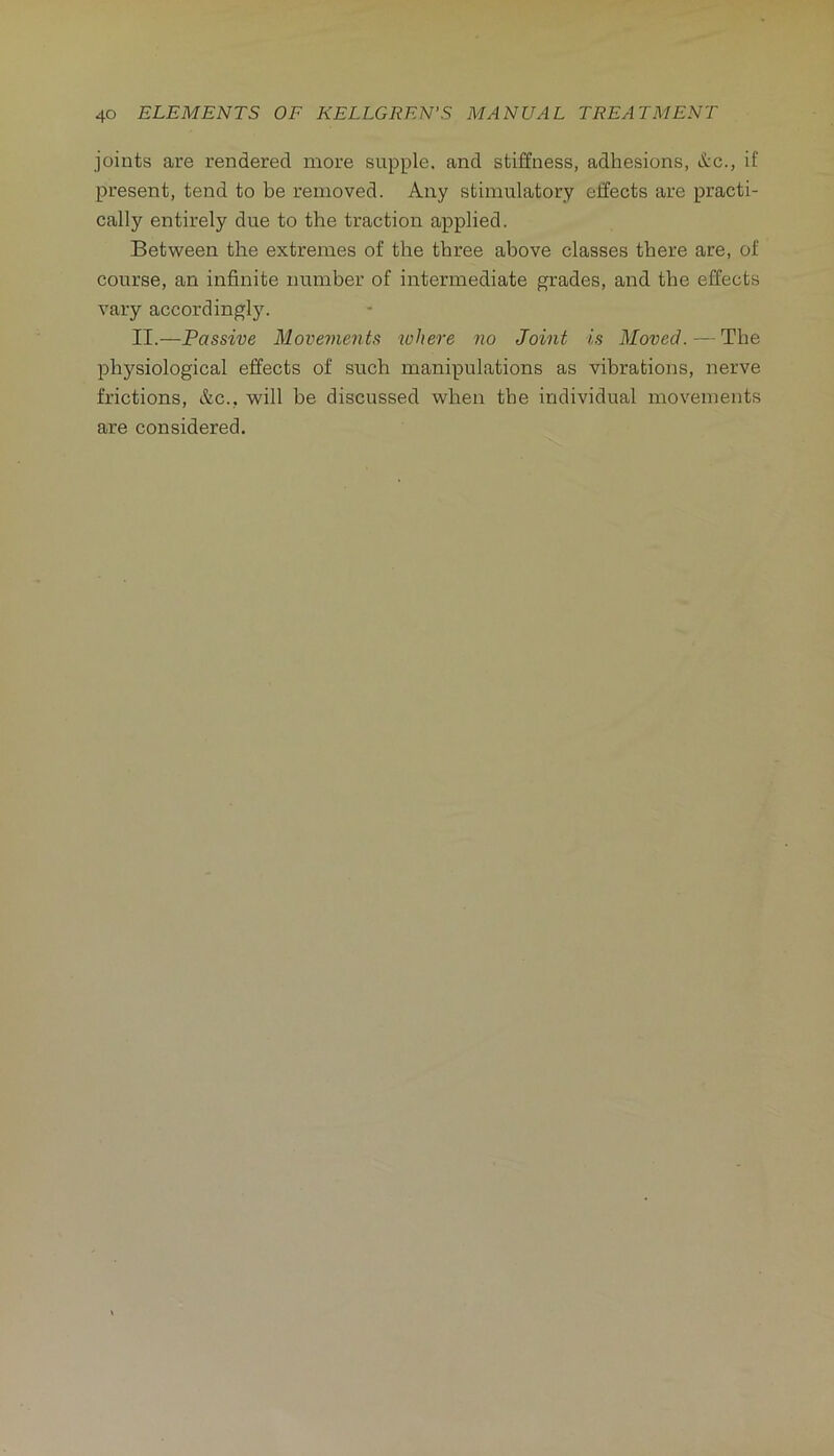 joints are rendered more supple, and stiffness, adhesions, itc., if present, tend to be removed. Any stimulatory effects are practi- cally entirely due to the traction applied. Between the extremes of the three above classes there are, of course, an infinite number of intermediate grades, and the effects vary accordingly. II.—Passive Movements where no Joint is Moved. — The l^hysiological effects of such manipulations as vibrations, nerve frictions, &c., will be discussed when the individual movements are considered.