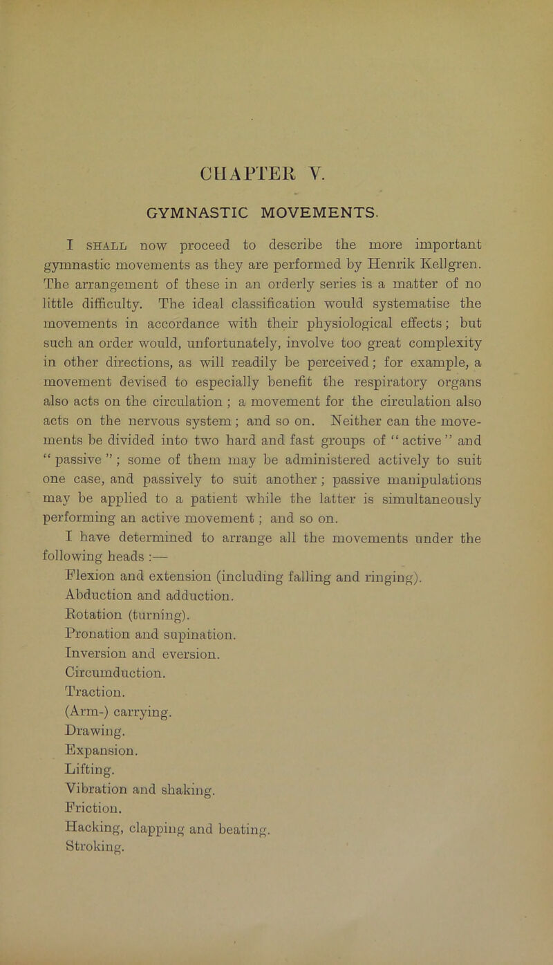 GYMNASTIC MOVEMENTS. I SHALL now proceed to describe the more important gymnastic movements as they are performed by Henrik Kellgren. The arrangement of these in an orderly series is a matter of no little difficulty. The ideal classification would systematise the movements in accordance with their physiological effects; but such an order would, unfortunately, involve too great complexity in other directions, as will readily be perceived; for example, a movement devised to especially benefit the respiratory organs also acts on the circulation ; a movement for the circulation also acts on the nervous system; and so on. Neither can the move- ments be divided into two hard and fast groups of “ active ’’and “ passive ”; some of them may be administered actively to suit one case, and passively to suit another; passive manipulations may be applied to a patient while the latter is simultaneously performing an active movement; and so on. I have determined to arrange all the movements under the following heads :— Flexion and extension (including falling and ringing). Abduction and adduction. Notation (turning). Pronation and supination. Inversion and eversion. Circumduction. Traction. (Arm-) carrying. Drawing. Expansion. Lifting. Vibration and shaking. Friction. Hacking, clapping and beating. Stroking.