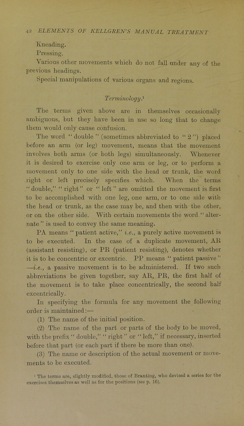 Kneading. Pressing. Various other movements vi'hich do not fall under any of the previous headings. Special manipulations of various organs and regions. Terminology } The terms given above are in themselves occasionally ambiguous, but they have been in use so long that to change them would only cause confusion. The word “ double ” (sometimes abbreviated to “ 2 ”) placed before an arm (or leg) movement, means that the movement involves both arms (or both legs) simultaneously. Whenever it is desired to exercise only one arm or leg, or to perform a movement only to one side with the head or trunk, the word right or left precisely specifies which. When the terms “ double,” “ right” or “ left ” are omitted the movement is first to be accomplished with one leg, one arm, or to one side with the head or trunk, as the case may be, and then with the other, or on the other side. With certain movements the word ” alter- nate ” is used to convey the same meaning. PA means “ patient active,” i.e., a purely active movement is to be executed. In the case of a duplicate movement, AK (assistant resisting), or PB (patient resisting), denotes whether it is to be concentric or excentric. PP means “ patient passive” —i.e., a passive movement is to be administered. If two such abbreviations be given together, say AE, PE, the first half of the movement is to take place concentrically, the second half excentrically. In specifying the formula for any movement the following order is maintained:— (1) The name of the initial position. (2) The name of the part or parts of the body to be moved, with the prefix ‘‘ double,” “ right ” or ” left,” if necessary, inserted before that part (or each part if there be more than one). (3) The name or description of the actual movement or move- ments to be executed. ' The terms are, slightly modified, those of Branting, who devised a series for the exercises themselves as well as for the positions (see p. 16).