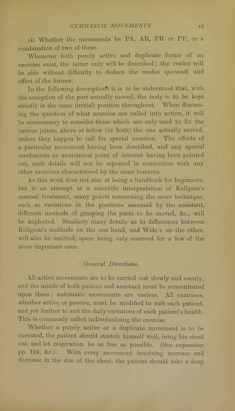 (4) Whether the movements be PA, AE, PE or PP, or a combination of two of these. Whenever both purely active and duplicate forms of an exercise exist, the latter only will be described; the reader will be able without difficulty to deduce the modus operandi and effect of the former. In the following description'^ it is to be understood that, with the exception of the part actually moved, the body is to be kept strictly in the same (initial) position throughout. When discuss- ing the question of what muscles are called into action, it will be unnecessary to consider those which are only used to fix the various joints, above or below (or both) the one actually moved, unless they happen to call for special mention. The effects of a particular movement having been described, and any special mechanism or anatomical point of interest having been pointed out, such details will not be repeated in connection with any other exercises characterised by the same features. As this work does not aim at being a handbook for beginners, but is an attempt at a scientific interpretation of Kellgren’s manual treatment, many points concerning the mere technique, such as variations in the positions assumed by the assistant, different methods of grasping the parts to be moved, &c., will be neglected. Similarly many details as to differences between Kellgren’s methods on the one hand, and Wide’s on the other, will also be omitted, space being only reserved for a few of the more important ones. General Directions. All active movements are to be carried out slowly and evenly, and the minds of both patient and assistant must be concentrated upon them; automatic movements are useless. All exercises, whether active or passive, must be modified to suit each patient, and yet further to suit the daily variations of each patient’s health. This is commonly called individualising the exercise. Whether a purely active or a duplicate movement is to be executed, the patient should stretch himself well, bring his chest out, and let respiration be as free as possible. (See expansion pp. 124, &c.). With every movement involving increase and decrease in the size of the chest, the patient should take a deep
