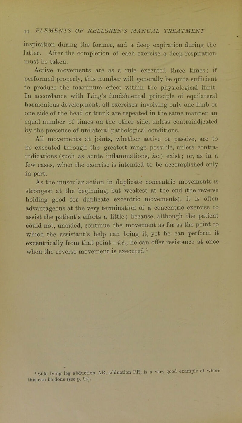 inspiration during the former, and a deep expiration during the latter. After the completion of each exercise a deep respiration must be taken. Active movements are as a rule executed three times; if performed properly, this number will generally be quite sufficient to produce the maximum effect within the physiological limit. In accordance with Ling’s fundamental principle of equilateral harmonious development, all exercises involving only one limb or one side of the head or trunk are repeated in the same manner an equal number of times on the other side, unless contraindicated by the presence of unilateral pathological conditions. All movements at joints, whether active or passive, are to be executed through the greatest range possible, unless contra- indications (such as acute inflammations, &c.) exist; or, as in a few cases, when the exercise is intended to be accomplished only in part. As the muscular action in duplicate concentric movements is strongest at the beginning, but weakest at the end (the reverse holding good for duplicate excentric movements), it is often advantageous at the very termination of a concentric exercise to assist the patient’s efforts a little; because, although the patient could not, unaided, continue the movement as far as the point to which the assistant’s help can bring it, yet he can perform it excentrically from that point—i.e., he can offer resistance at once when the reverse movement is executed.' ‘ Side lying leg abduction Alt, adduction PB, is a very good example of where this can be done (see p. 94).