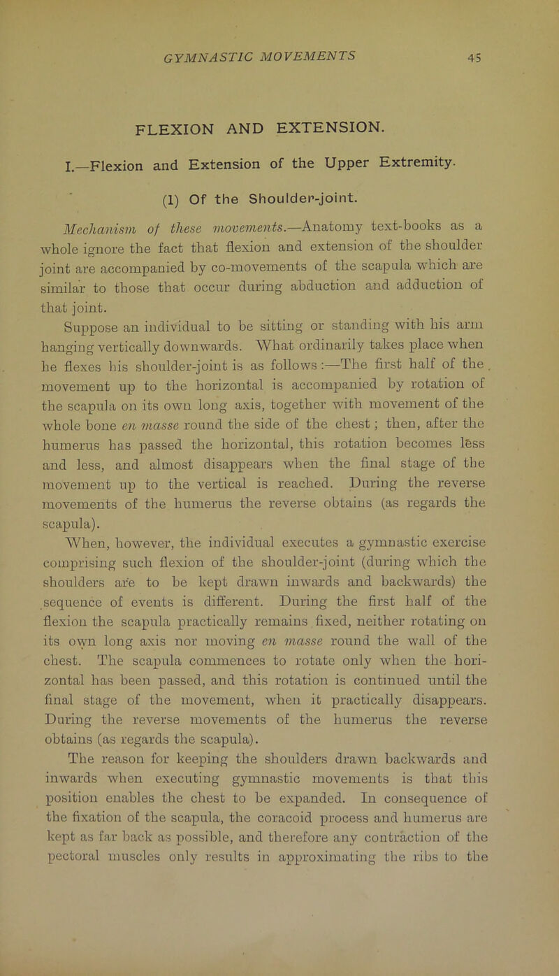 FLEXION AND EXTENSION. I.—Flexion and Extension of the Upper Extremity. (1) Of the Shoulder-joint. Mechanism of these viovements.—k.na.iom-Y text-books as a whole ignore the fact that flexion and extension of the shoulder joint are accompanied by co-movements of tlie scapula which are similar to those that occur during abduction and adduction of that joint. Suppose an individual to be sitting or standing with his arm hanging vertically downwards. What ordinarily takes place when he flexes his shoulder-joint is as follows:—The first half of the , movement up to the horizontal is accompanied by rotation of the scapula on its own long axis, together wuth movement of the whole hone en masse round the side of the chest; then, after the humerus has passed the horizontal, this rotation becomes l6ss and less, and almost disappears when the final stage of tbe movement up to the vertical is reached. During the reverse movements of the humerus the reverse obtains (as regards the scapula). When, however, the individual executes a gymnastic exercise comprising such flexion of the shoulder-joint (during which the shoulders are to be kept drawui inwards and backwards) tbe sequence of events is different. During the first half of the flexion the scapula practically remains fixed, neither rotating on its ovyn long axis nor moving en masse round the wall of the chest. The scapula commences to rotate only when the hori- zontal has been passed, and this rotation is continued until the final stage of the movement, when it practically disappears. During the reverse movements of the humerus the reverse obtains (as regards the scapula). The reason for keeping the shoulders drawn backwards and inwards when executing gymnastic movements is that this position enables the chest to be expanded. In consequence of the fixation of the scapula, the coracoid process and humerus are kept as far back as possible, and therefore any contraction of the pectoral muscles only results in approximating the ribs to the