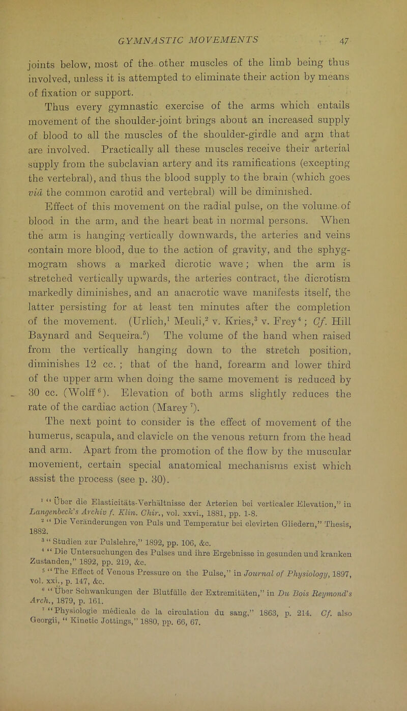 joints below, most of the other muscles of the limb being thus involved, unless it is attempted to eliminate their action by means of fixation or support. Thus every gymnastic exercise of the arms which entails movement of the shoulder-joint brings about an increased supply of blood to all the muscles of the shoulder-girdle and arm that are involved. Practically all these muscles receive their arterial supply from the subclavian artery and its ramifications (excepting the vertebral), and thus the blood supply to the brain (which goes via, the common carotid and vertebral) will be diminished. Effect of this movement on the radial pulse, on the volume of blood in the arm, and the heart beat in normal persons. When the arm is hanging vertically downwards, the arteries and veins contain more blood, due to the action of gravity, and the sphyg- mogram shows a marked dicrotic wave; when the arm is stretched vertically upwards, the arteries contract, the dicrotism markedly diminishes, and an anacrotic wave manifests itself, the latter persisting for at least ten minutes after the completion of the movement. (Urlich/ Meuli,^ v. Kries,^ v. Erey^; Gf. Hill Baynard and Sequeira.®) The volume of the hand when raised from the vertically hanging down to the stretch position, diminishes 12 cc. ; that of the hand, forearm and lower third of the upper arm when doing the same movement is reduced by 30 cc. (AVolff®). Elevation of both arms slightly reduces the rate of the cardiac action (Marey ’). The next point to consider is the effect of movement of the humerus, scapula, and clavicle on the venous return from the head and arm. Apart from the promotion of the flow by the muscular movement, certain special anatomical mechanisms exist which assist the process (see p. 30). ' “ liber die Elasticitafcs-Verhiiltnisso der Arterien bei verfcicaler Elevation,” in Langenbeck's Archiv f. Klin. Chir., vol. xxvi., 1881, pp. 1-8. “ Die Veranderuugeu von Puls und Temperatur bei elevirten Gliedern,” Thesis, 1882. 3 “ Studien zur Pulslehre,” 1892, pp. 106, &c. * “ Die XJntersuchungen des Pulses und ihre Ergebnisse in gesunden und kranken Zustanden,” 1892, pp. 219, &c. 5 “The Effect of Venous Pressure on the Pulse,” in Journal of Physiology, 1897, vol. xxi., p. 147, &c. “ “liber Schwankungen der Blutfulle der Extremitiiten,” in Du Bois Beymond's Arch., 1879, p. IGl. Physiologic medicale de la circulation du sang,” 1863, p. 214. Cf. also Georgii, “ Kinetic Jottings,” 1880, pp. 66, 67.