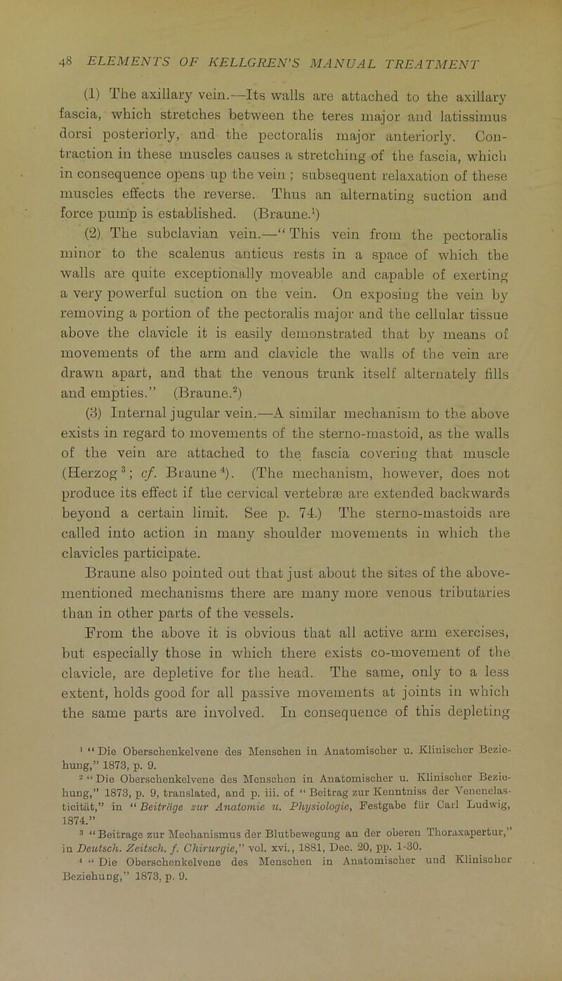 (1) The axillary vein.—Its walls are attached to the axillary fascia, which stretches between the teres major and latissimus dorsi posteriorly, and the pectoralis major anteriorly. Con- traction in these muscles causes a stretching of the fascia, which in consequence opens up the vein ; subsequent relaxation of these muscles effects the reverse. Thus an alternating suction and force pump is established. (Braune.^ (2) The subclavian vein.—“ This vein from the pectoralis minor to the scalenus anticus rests in a space of which the walls are quite exceptionally moveable and capable of exerting a very powerful suction on the vein. On exposing the vein by removing a portion of the pectoralis major and the cellular tissue above the clavicle it is ea.sily demonstrated that by means of movements of the arm and clavicle the walls of the vein are drawn apart, and that the venous trunk itself alternately fills and empties.” (Braune.^) (3) Internal jugular vein.—A similar mechanism to the above exists in regard to movements of the sterno-mastoid, as the walls of the vein are attached to the fascia covering that muscle (Herzog^; cf. Braune'^). (The mechanism, however, does not produce its effect if the cervical vertebrae are extended backwards beyond a certain limit. See p. 74.) The steruo-mastoids are called into action in many shoulder movements in which the clavicles participate. Braune also pointed out that just about the sites of the above- mentioned mechanisms there are many more venous tributaries than in other parts of the vessels. From the above it is obvious that all active arm exercises, but especially those in which there exists co-movement of the clavicle, are depletive for the head. The same, only to a less extent, holds good for all passive movements at joints in which the same parts are involved. In consequence of this depleting ' “Die Oberschenkelvene des Mensohen iu Anatomisclier u. Jiliuisclier Bezie- hung,” 1873, p. 9. - “ Die Oberschenkelvene des Monschen in Auatomischer u. Klinisoher Bezio- hung,” 1873, p. 9, translated, and p. iii. of “ Beitrag zur Kenntniss der Vonenelas- ticitiit,” in “ Beitrcige zur Anatomie ti. Physiologic, Pestgabe fllr Cad Ludwig, 1874.” •* “ Beitrage zur Mechanismus der Blutbewegung an der oberen Thoraxapertur,” in Deutsch. Zeitsch. f. Chirurgie,” vol. xvi., 1881, Dec. 20, pp. 1-30. ' “ Die Oberschenkelvene des Menschen in Auatomischer uud Klinischcr Beziehung,” 1873, p. 9.
