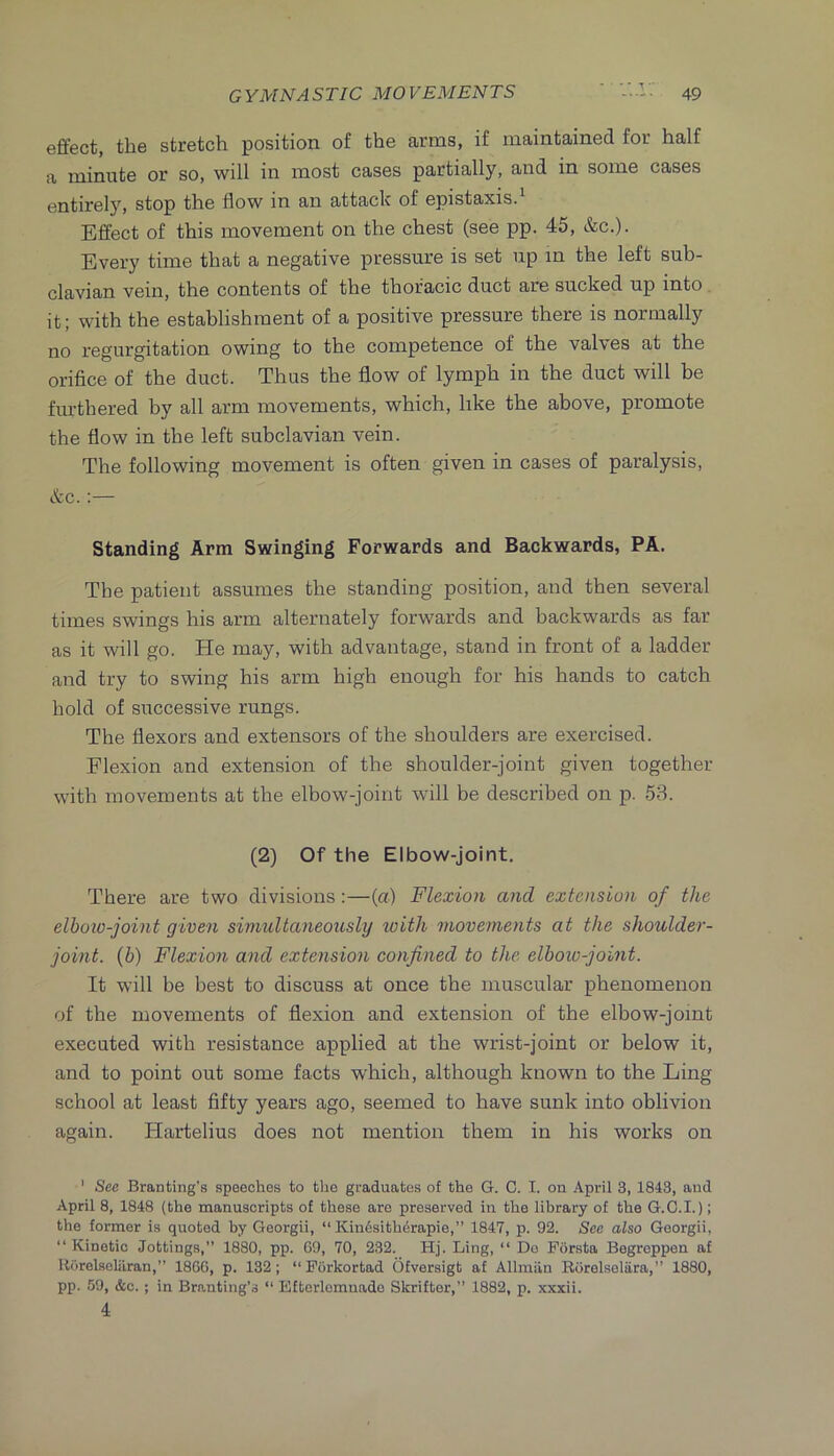 effect, the stretch position of the arms, if maintained for half a minute or so, will in most cases partially, and in some cases entirely, stop the flow in an attack of epistaxis. Effect of this movement on the chest (see pp. 45, &c.). Every time that a negative pressure is set up in the left sub- clavian vein, the contents of the thoracic duct are sucked up into , it; with the establishment of a positive pressure there is normally no regurgitation owing to the competence of the valves at the orifice of the duct. Thus the flow of lymph in the duct will be furthered by all arm movements, which, like the above, promote the flow in the left subclavian vein. The following movement is often given in cases of paralysis, &c.;— Standing Arm Swinging Forwards and Backwards, PA. The patient assumes the standing position, and then several times swings his arm alternately forwards and backwards as far as it will go. He may, with advantage, stand in front of a ladder and try to swing his arm high enough for his hands to catch hold of successive rungs. The flexors and extensors of the shoulders are exercised. Flexion and extension of the shoulder-joint given together with movements at the elbow-joint will be described on p. 53. (2) Of the Elbow-joint. There are two divisions:—(a) Flexion and extension of the elboio-joint given simultaneously loith movements at the shoulder- joint. (6) Flexion and extension confined to the elboio-joint. It will be best to discuss at once the muscular phenomenon of the movements of flexion and extension of the elbow-joint executed with resistance applied at the wrist-joint or below it, and to point out some facts which, although known to the Ling school at least fifty years ago, seemed to have sunk into oblivion again. Hartelius does not mention them in his works on ' See Bran ting’s speeches to the graduates of the G. C. I. on April 3, 1843, and April 8, 1848 (the manuscripts of these are preserved in the library of the G.O.I.); the former is quoted by Georgii, “ Kin6sith6rapie,” 1847, p. 92. Sec also Georgii, “Kinetic Jottings,’’ 1880, pp. 69, 70, 232. Hj. Ling, “ Do Forsta Begreppen af Horelseliiran,” 1866, p. 132; “Forkortad Ofversigt af Allmiin Rorelseliira,’’ 1880, pp. 59, &c. ; in Branting’s “ Efterlomnade Skrifter,” 1882, p. xxxii. 4