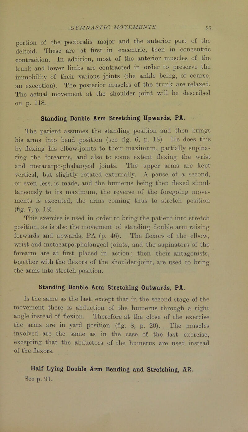 portion of tli6 poctoi’cilis inoijor aiiid tho antsrior purt of tlio deltoid. These are at first in excentric, then in concentric contraction. In addition, most of the anterior muscles of the trunk and lower limbs are contracted in order to preserve the immobility of their various joints (the ankle being, of course, an exception). The posterior muscles of the trunk are relaxed. The actual movement at the shoulder joint will be described on p. 118. Standing Double Arm Stretching Upwards, PA. The patient assumes the standing position and then brings his arms into bend position (see fig. 6, p. 18). He does this by flexing his elbow-joints to their maximum, partially supina- ting the forearms, and also to some extent flexing the wrist and metacarpo-pbalangeal joints. The upper arms are kept vertical, but slightly rotated externally. A pause of a second, or even less, is made, and the humerus being then flexed simul- taneously to its maximum, the reverse of the foregoing move- ments is executed, the arms coming thus to stretch position (fig. 7, p. 18). This exercise is used in order to bring the patient into stretch position, as is also the movement of standing double arm raising forwards and upwards, PA (p. 46). The flexors of the elbow, wrist and metacarpo-phalangeal joints, and the supinators of the forearm are at first placed in action; then their antagonists, together with the flexors of the shoulder-joint, are used to bring the arms into stretch position. Standing Double Arm Stretching Outwards, PA. Is the same as the last, except that in the second stage of the movement there is abduction of the humerus through a right angle instead of flexion. Therefore at the close of the exercise the arms are in yard position (fig. 8, p. 20). The muscles involved are the same as in the case of the last exercise, excepting that the abductors of the humerus are used instead of the flexors. Half Lying Double Arm Bending and Stretching, AR. See p. 91.