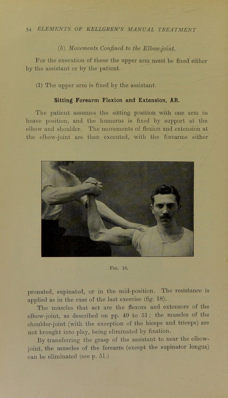 {h) Movements Confined to the Elbozo-joint. For the execution of these the upper arm must be fixed either by the assistant or by the patient. (1) The upper arm is fixed by the assistant. Sitting Forearm Flexion and Extension, AR. The patient assumes the sitting position with one arm in heave position, and the humerus is fixed by support at the elbow and shoulder. The movements of flexion and extension at the elbow-joint are then executed, with the forearms either Fig. 18. pronated, supinated, or in the mid-position. The resistance is applied as in the case of the last exercise (fig. 18). The muscles that act are the flexors and extensors of the elbow-joint, as described on pp. 49 to 51; the muscles of the shoulder-joint (with the exception of the biceps and triceps) are not brought into play, being eliminated by fixation. By transferring the grasp of the assistant to near the elbow- joint, the muscles of the forearm (except the supinator longus) can be eliminated (see p. 51.)