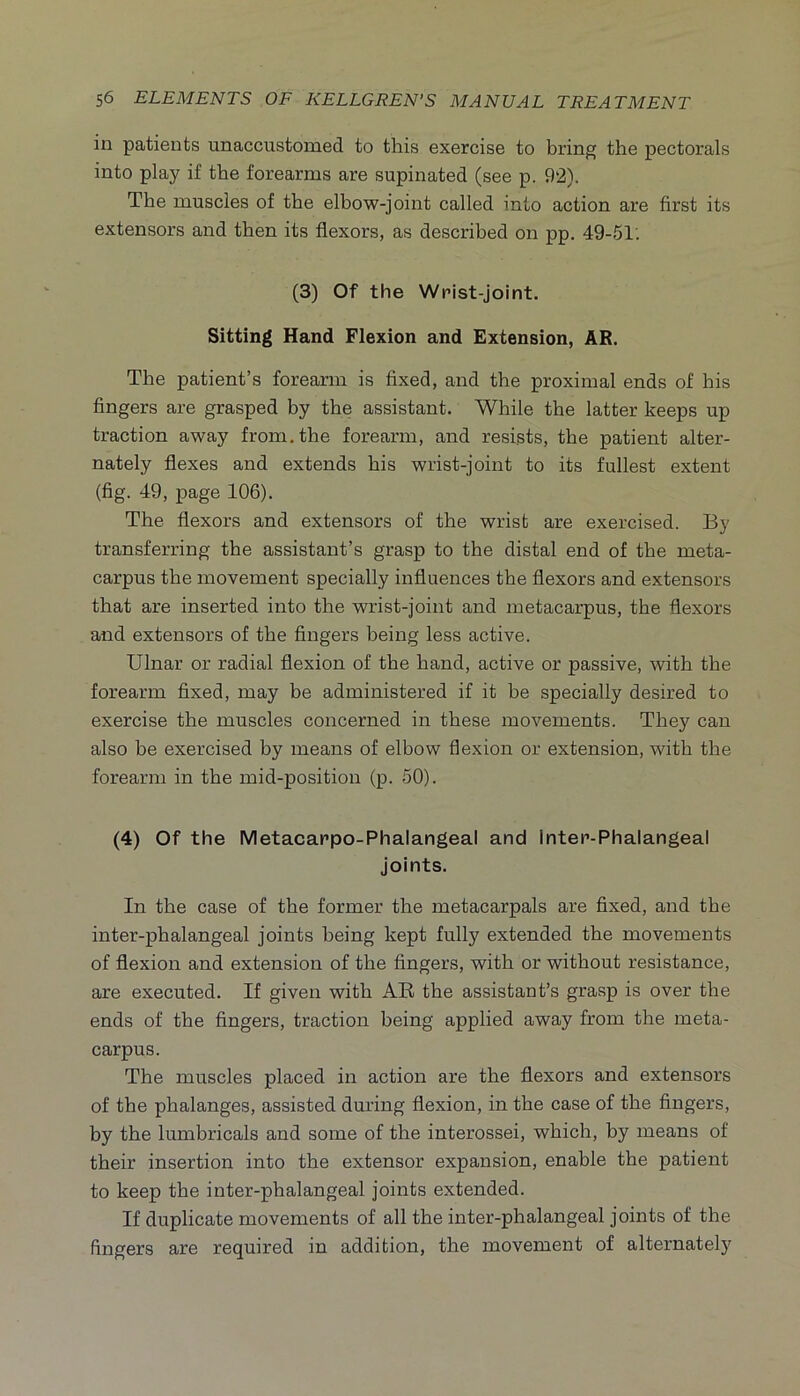 in patients unaccustomed to this exercise to bring the pectorals into play if the forearms are supinated (see p. 92). The muscles of the elbow-joint called into action are first its extensors and then its flexors, as described on pp. 49-51: (3) Of the Wrist-joint. Sitting Hand Flexion and Extension, AR. The patient’s forearm is fixed, and the proximal ends of his fingers are grasped by the assistant. While the latter keeps up traction away from, the forearm, and resists, the patient alter- nately flexes and extends his wrist-joint to its fullest extent (fig. 49, page 106). The flexors and extensors of the wrist are exercised. By transferring the assistant’s grasp to the distal end of the meta- carpus the movement specially influences the flexors and extensors that are inserted into the wrist-joint and metacarpus, the flexors and extensors of the fingers being less active. Ulnar or radial flexion of the hand, active or passive, with the forearm fixed, may be administered if it be specially desired to exercise the muscles concerned in these movements. They can also be exercised by means of elbow flexion or extension, with the forearm in the mid-position (p. 50). (4) Of the Metacappo-Phalangeal and Inter-Phalangeal joints. In the case of the former the metacarpals are fixed, and the inter-phalangeal joints being kept fully extended the movements of flexion and extension of the fingers, with or without resistance, are executed. If given with AB the assistant’s grasp is over the ends of the fingers, traction being applied away from the meta- carpus. The muscles placed in action are the flexors and extensors of the phalanges, assisted during flexion, in the case of the fingers, by the lumbricals and some of the interossei, which, by means of their insertion into the extensor expansion, enable the patient to keep the inter-phalangeal joints extended. If duplicate movements of all the inter-phalangeal joints of the fingers are required in addition, the movement of alternatel)^