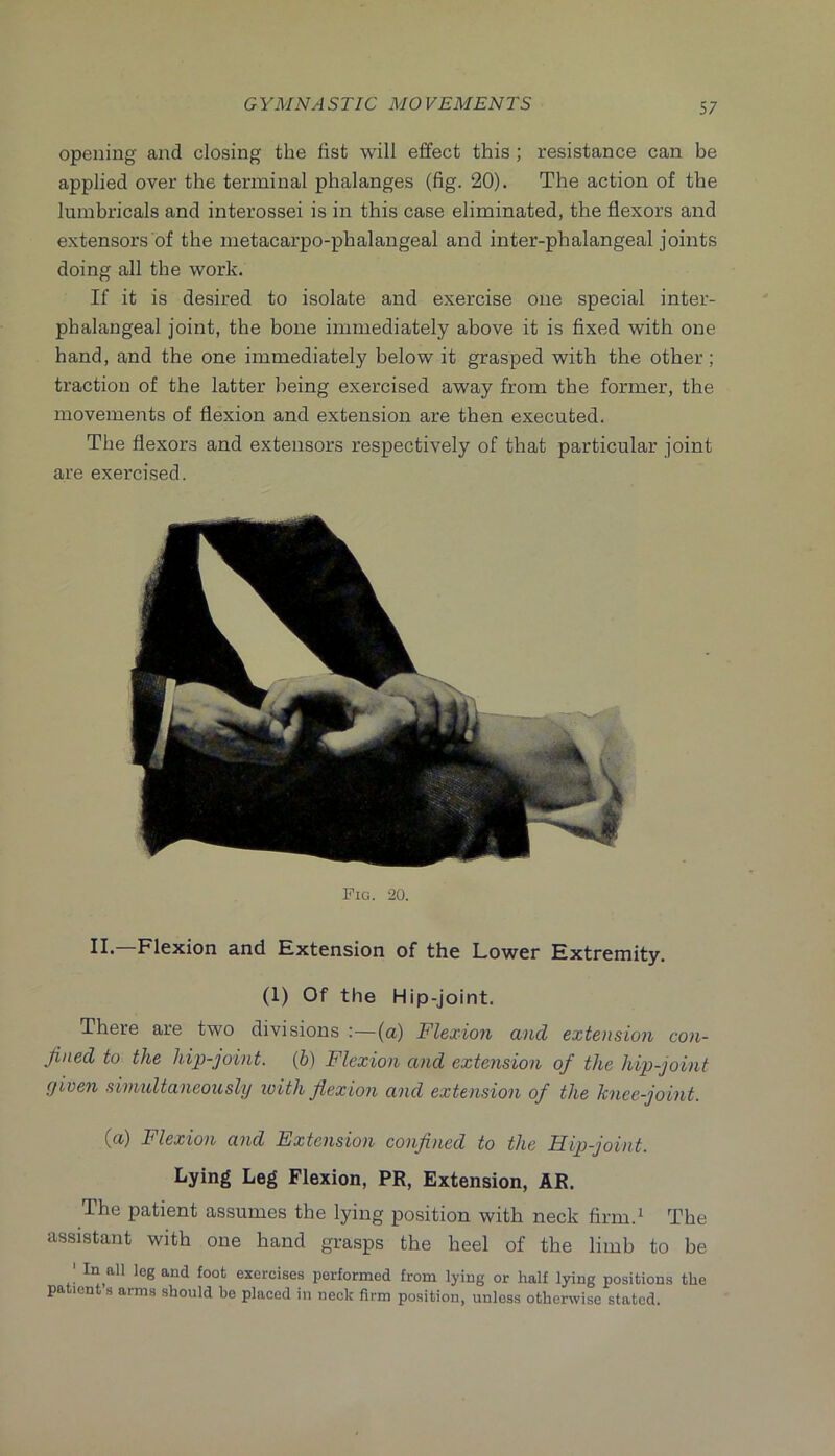 opening and closing the fist will effect this ; resistance can be applied over the terminal phalanges (fig. 20). The action of the lumbricals and interossei is in this case eliminated, the flexors and extensors of the metacarpo-phalangeal and inter-phalangeal joints doing all the work. If it is desired to isolate and exercise one special inter- phalangeal joint, the bone immediately above it is fixed with one hand, and the one immediately below it grasped with the other; traction of the latter being exercised away from the former, the movements of flexion and extension are then executed. The flexors and extensors respectively of that particular joint are exercised. Fig. 20. n.—Flexion and Extension of the Lower Extremity. (1) Of the Hip-joint. There are two divisions :—(a) Flexion and extension con- fined to the hip-joint, {b) Flexion and extension of the hijo-joint given simultaneously loith fiexion and extension of the knee-joint. (u) Flexion and Fxtension confiiied to the Hip-joint. Lying Leg Flexion, PR, Extension, AR. The patient assumes the lying position with neck firm.^ The assistant with one hand grasps the heel of the limb to be ' In all leg and foot exercises performed from lying or half lying positions the patient s arms should bo placed in neck firm position, unless otherwise stated.