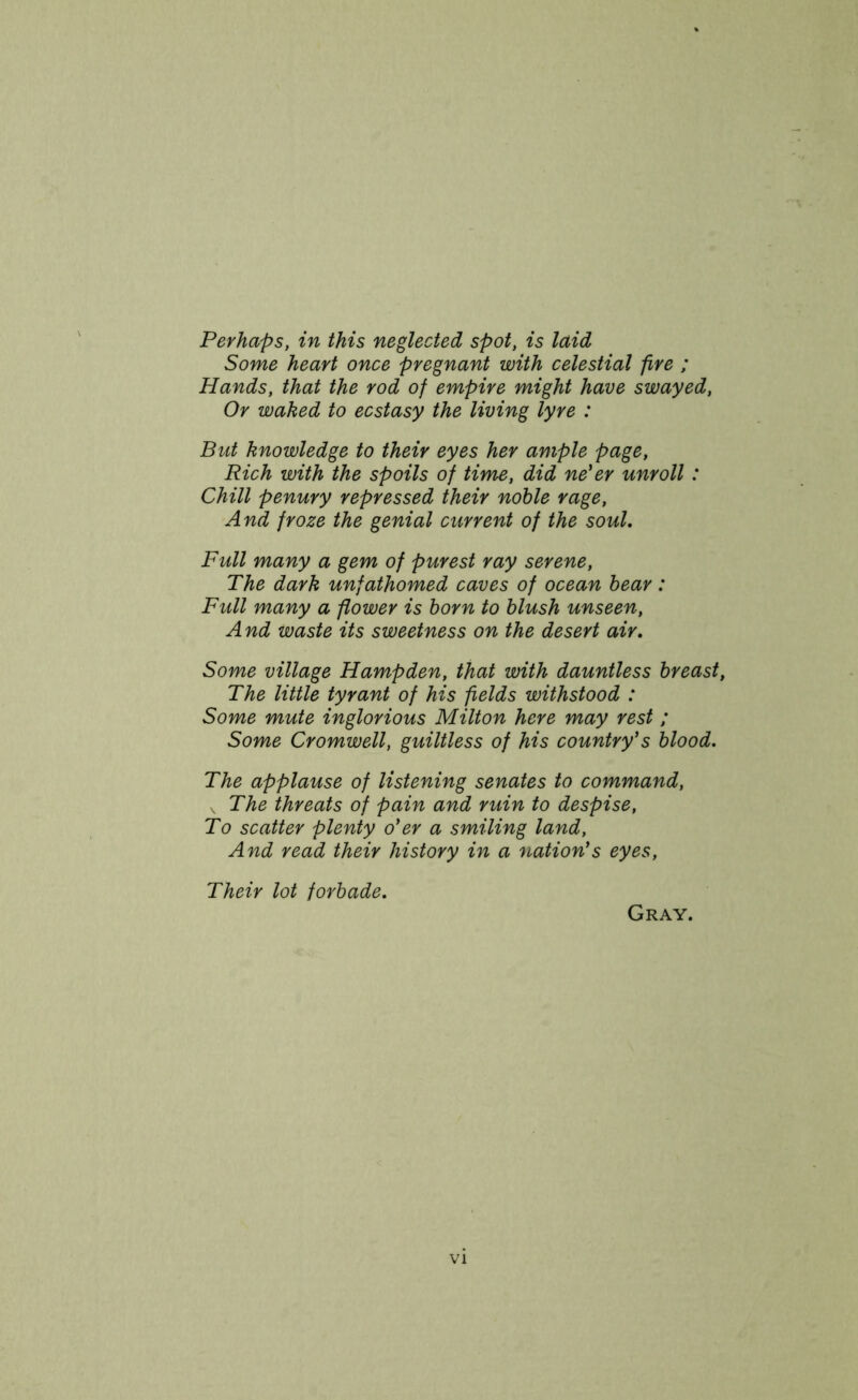 Perhaps, in this neglected spot, is laid Some heart once pregnant with celestial fire ; Hands, that the rod of empire might have swayed, Or waked to ecstasy the living lyre : But knowledge to their eyes her ample page, Rich with the spoils of time, did ne'er unroll: Chill penury repressed their noble rage, And froze the genial current of the soul. Full many a gem of purest ray serene, The dark unfathomed caves of ocean bear: Full many a flower is born to blush unseen, And waste its sweetness on the desert air. Some village Hampden, that with dauntless breast, The little tyrant of his fields withstood : Some mute inglorious Milton here may rest ; Some Cromwell, guiltless of his country's blood. The applause of listening senates to command, v The threats of pain and ruin to despise, To scatter plenty o'er a smiling land, And read their history in a nation's eyes, Their lot forbade. Gray.