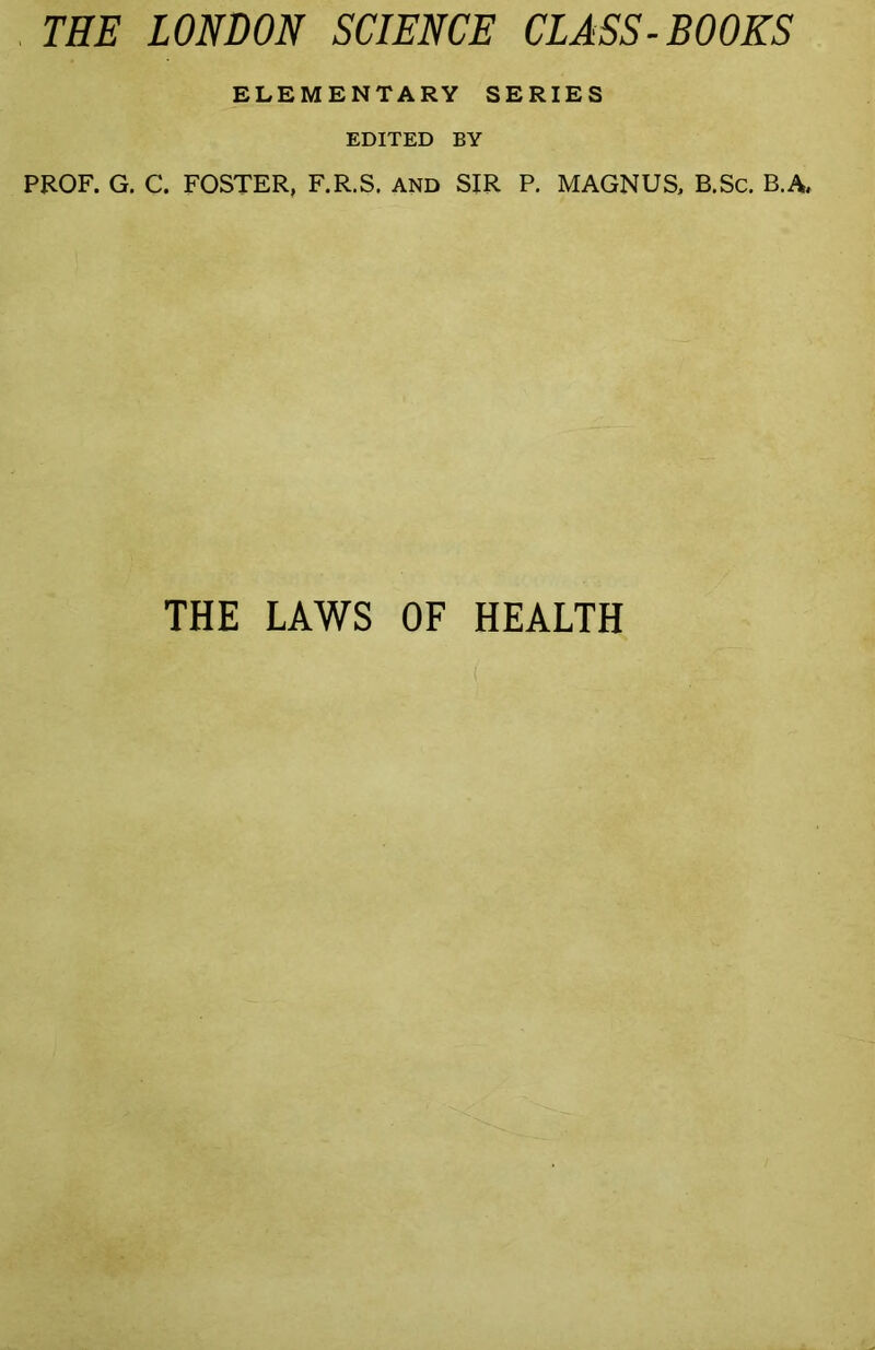 , THE LONDON SCIENCE CLASS-BOOKS ELEMENTARY SERIES EDITED BY PROF. G. C. FOSTER, F.R.S. AND SIR P. MAGNUS, B.Sc. B.A, THE LAWS OF HEALTH