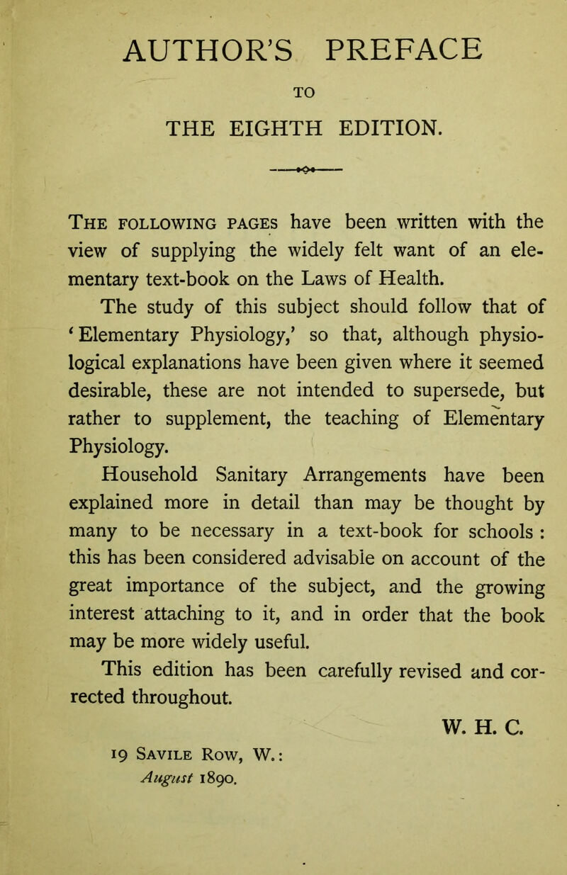 AUTHOR’S PREFACE TO THE EIGHTH EDITION. The following pages have been written with the view of supplying the widely felt want of an ele- mentary text-book on the Laws of Health. The study of this subject should follow that of ‘Elementary Physiology/ so that, although physio- logical explanations have been given where it seemed desirable, these are not intended to supersede, but rather to supplement, the teaching of Elementary Physiology. Household Sanitary Arrangements have been explained more in detail than may be thought by many to be necessary in a text-book for schools : this has been considered advisable on account of the great importance of the subject, and the growing interest attaching to it, and in order that the book may be more widely useful. This edition has been carefully revised and cor- rected throughout. 19 Savile Row, W.: August 1890.