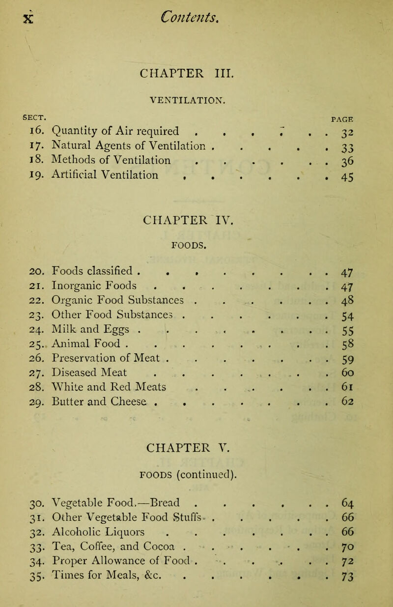 CHAPTER III. VENTILATION. SECT. PAGE 16. Quantity of Air required , , , 7 . . 32 17. Natural Agents of Ventilation 33 18. Methods of Ventilation 36 .19. Artificial Ventilation 45 CHAPTER IV. FOODS. 20. Foods classified . , , . . . . . 47 21. Inorganic Foods ....... 47 22. Organic Food Substances . . . . . . 48 23. Other Food Substances ...... 54 24. Milk and Eggs . . . . . . • • 55 25., Animal Food . . . . . . . -5^ 26. Preservation of Meat . . . . . • • 59 27. Diseased Meat . . . . . . .60 28. White and Red Meats . . . . . 61 29. Butter and Cheese ....... 62 CHAPTER V. FOODS (continued). 30. Vegetable Food,—Bread . . . . . . 64 31. Other Vegetable Food Stuffs- . . . . .66 32. Alcoholic Liquors . . . . . . . 66 33. Tea, Coffee, and Cocoa . . . . . • 70 34. Proper Allowance of Food . . . ,. . . 72 35. Times for Meals, &c. ...... 73