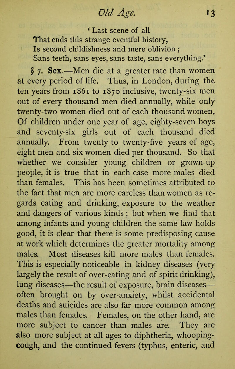 t3 Old Agi. ‘ Last scene of all That ends this strange eventful history, Is second childishness and mere oblivion ; Sans teeth, sans eyes, sans taste, sans everything.’ § 7. Sex.—Men die at a greater rate than women at every period of life. Thus, in London, during the ten years from 1861 to 1870 inclusive, twenty-six men out of every thousand men died annually, while only twenty-two women died out of each thousand women. Of children under one year of age, eighty-seven boys and seventy-six girls out of each thousand died annually. From twenty to twenty-five years of age, eight men and six women died per thousand. So that whether we consider young children or grown-up people, it is true that in each case more males died than females. This has been sometimes attributed to the fact that men are more careless than women as re- gards eating and drinking, exposure to the weather and dangers of various kinds; but when we find that among infants and young children the same law holds good, it is clear that there is some predisposing cause at work which determines the greater mortality among males. Most diseases kill more males than females. This is especially noticeable in kidney diseases (very largely the result of over-eating and of spirit drinking), lung diseases—the result of exposure, brain diseases— often brought on by over-anxiety, whilst accidental deaths and suicides are also far more common among males than females. Females, on the other hand, are more subject to cancer than males are. They are also more subject at all ages to diphtheria, whooping- cough, and the continued fevers (typhus, enteric, and