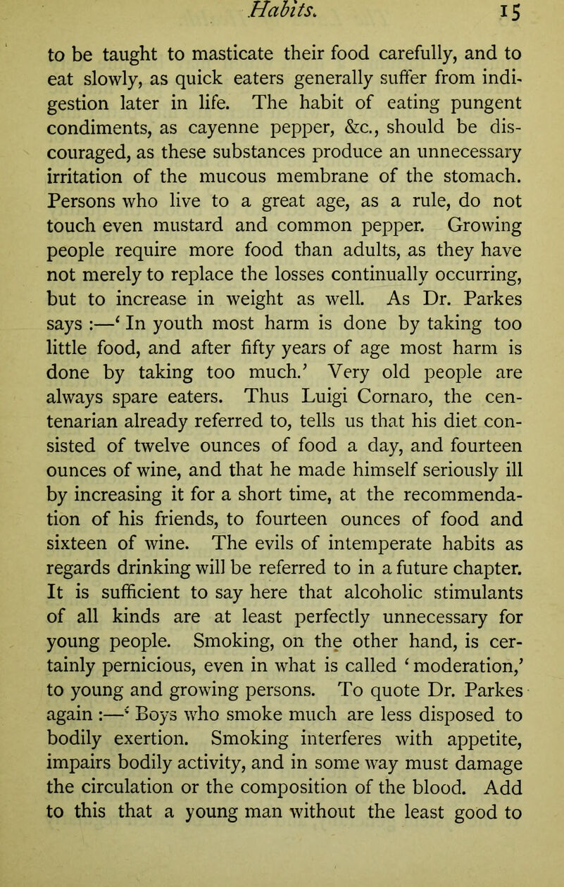 to be taught to masticate their food carefully, and to eat slowly, as quick eaters generally suffer from indi- gestion later in life. The habit of eating pungent condiments, as cayenne pepper, &c., should be dis- couraged, as these substances produce an unnecessary irritation of the mucous membrane of the stomach. Persons who live to a great age, as a rule, do not touch even mustard and common pepper. Growing people require more food than adults, as they have not merely to replace the losses continually occurring, but to increase in weight as well. As Dr. Parkes says :—‘ In youth most harm is done by taking too little food, and after fifty years of age most harm is done by taking too much.’ Very old people are always spare eaters. Thus Luigi Cornaro, the cen- tenarian already referred to, tells us that his diet con- sisted of twelve ounces of food a day, and fourteen ounces of wine, and that he made himself seriously ill by increasing it for a short time, at the recommenda- tion of his friends, to fourteen ounces of food and sixteen of wine. The evils of intemperate habits as regards drinking will be referred to in a future chapter. It is sufficient to say here that alcoholic stimulants of all kinds are at least perfectly unnecessary for young people. Smoking, on the other hand, is cer- tainly pernicious, even in what is called ‘ moderation,’ to young and growing persons. To quote Dr. Parkes again :—' Boys v/ho smoke much are less disposed to bodily exertion. Smoking interferes with appetite, impairs bodily activity, and in some way must damage the circulation or the composition of the blood. Add to this that a young man without the least good to