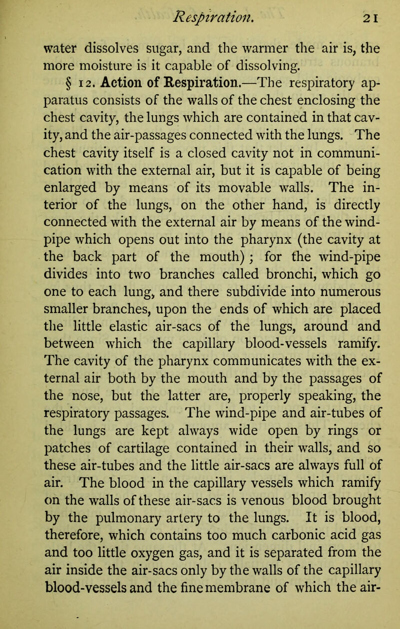 water dissolves sugar, and the warmer the air is, the more moisture is it capable of dissolving. § 12. Action of Respiration.—The respiratory ap- paratus consists of the walls of the chest enclosing the chest cavity, the lungs which are contained in that cav- ity, and the air-passages connected with the lungs. The chest cavity itself is a closed cavity not in communi- cation with the external air, but it is capable of being enlarged by means of its movable walls. The in- terior of the lungs, on the other hand, is directly connected with the external air by means of the wind- pipe which opens out into the pharynx (the cavity at the back part of the mouth); for the wind-pipe divides into two branches called bronchi, which go one to each lung, and there subdivide into numerous smaller branches, upon the ends of which are placed the little elastic air-sacs of the lungs, around and between which the capillary blood-vessels ramify. The cavity of the pharynx communicates with the ex- ternal air both by the mouth and by the passages of the nose, but the latter are, properly speaking, the respiratory passages. The wind-pipe and air-tubes of the lungs are kept always wide open by rings or patches of cartilage contained in their walls, and so these air-tubes and the little air-sacs are always full of air. The blood in the capillary vessels which ramify on the walls of these air-sacs is venous blood brought by the pulmonary artery to the lungs. It is blood, therefore, which contains too much carbonic acid gas and too little oxygen gas, and it is separated from the air inside the air-sacs only by the walls of the capillary blood-vessels and the fine membrane of which the air-