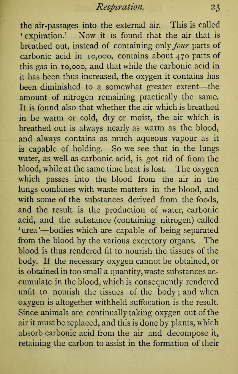 the air-passages into the external air. This is called ‘ expiration.’ Now it is found that the air that is breathed out, instead of containing only four parts of carbonic acid in 10,000, contains about 470 parts of this gas in 10,000, and that while the carbonic acid in it has been thus increased, the oxygen it contains has been diminished to a somewhat greater extent—the amount of nitrogen remaining practically the same. It is found also that whether the air which is breathed in be warm or cold, dry or moist, the air which is breathed out is always nearly as warm as the blood, and always contains as much aqueous vapour as it is capable of holding. So we see that in the lungs water, as well as carbonic acid, is got rid of from the blood, while at the same time heat is lost. The oxygen which passes into the blood from the air in the lungs combines with waste matters in the blood, and with some of the substances derived from the foods, and the result is the production of water, carbonic acid, and the substance (containing nitrogen) called ‘urea’—bodies which are capable of being separated from the blood by the various excretory organs. The blood is thus rendered fit to nourish the tissues of the body. If the necessary oxygen cannot be obtained, or is obtained in too small a quantity, waste substances ac- cumulate in the blood, which is consequently rendered unfit to nourish the tissues of the body j and when oxygen is altogether withheld suffocation is the result. Since animals are continually taking oxygen out of the air it must be replaced, and this is done by plants, which absorb carbonic acid from the air and decompose it, retaining the carbon to assist in the formation of their