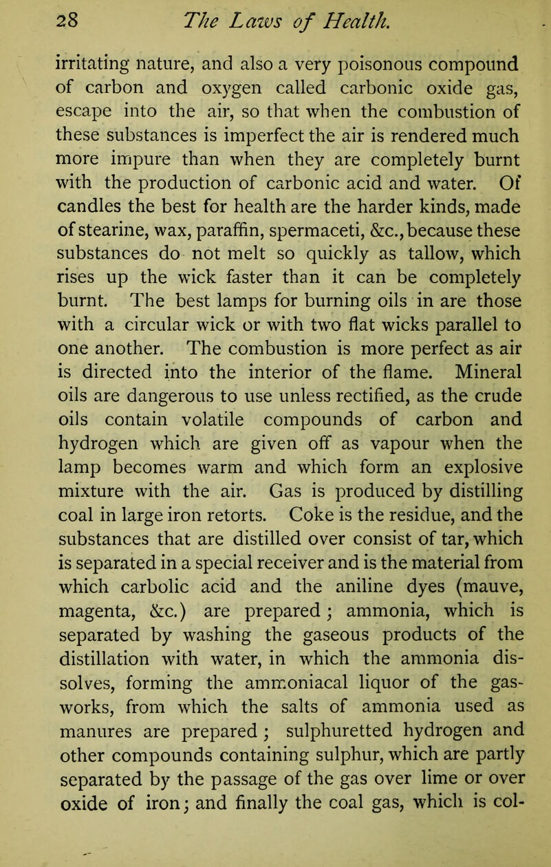 irritating nature, and also a very poisonous compound of carbon and oxygen called carbonic oxide gas, escape into the air, so that when the combustion of these substances is imperfect the air is rendered much more impure than when they are completely burnt with the production of carbonic acid and water. Of candles the best for health are the harder kinds, made of stearine, wax, paraffin, spermaceti, &c., because these substances do not melt so quickly as tallow, which rises up the wick faster than it can be completely burnt. The best lamps for burning oils in are those with a circular wick or with two flat wicks parallel to one another. The combustion is more perfect as air is directed into the interior of the flame. Mineral oils are dangerous to use unless rectified, as the crude oils contain volatile compounds of carbon and hydrogen which are given off as vapour when the lamp becomes warm and which form an explosive mixture with the air. Gas is produced by distilling coal in large iron retorts. Coke is the residue, and the substances that are distilled over consist of tar, which is separated in a special receiver and is the material from which carbolic acid and the aniline dyes (mauve, magenta, &c.) are prepared; ammonia, which is separated by washing the gaseous products of the distillation with water, in which the ammonia dis- solves, forming the ammoniacal liquor of the gas- works, from which the salts of ammonia used as manures are prepared ; sulphuretted hydrogen and other compounds containing sulphur, which are partly separated by the passage of the gas over lime or over oxide of iron \ and finally the coal gas, which is col-