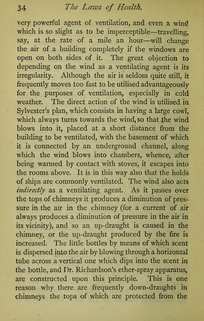 very powerful agent of ventilation, and even a wind which is so slight as to be imperceptible—travelling, say, at the rate of a mile an hour—will change the air of a building completely if the windows are open on both sides of it. The great objection to depending on the wind as a ventilating agent is its irregularity. Although the air is seldom quite still, it frequently moves too fast to be utilised advantageously for the purposes of ventilation, especially in cold weather. The direct action of the wind is utilised in Sylvester’s plan, which consists in having a large cowl, which always turns towards the wind, so that the wind blows into it, placed at a short distance from the building to be ventilated, with the basement of which it is connected by an underground channel, along which the wind blows into chambers, whence, after being warmed by contact with stoves, it escapes into the rooms above. It is in this way also that the holds of ships are commonly ventilated. The wind also acts indirectly as a ventilating agent. As it passes over the tops of chimneys it produces a diminution of pres- sure in the air in the chimney (for a current of air always produces a diminution of pressure in the air in its vicinity), and so an up-draught is caused in the chimney, or the up-draught produced by the fire is increased. The little bottles by means of which scent is dispersed into the air by blowing through a horizontal tube across a vertical one which dips into the scent in the bottle, and Dr. Richardson’s ether-spray apparatus, are constructed upon this principle. This is one reason why there are frequently down-draughts in chimneys the tops of which are protected from the