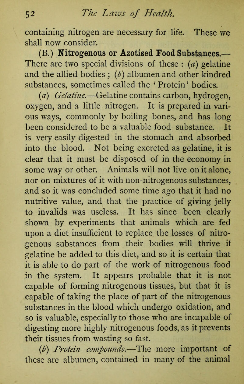 containing nitrogen are necessary for life. These we shall now consider. (B.) Nitrogenous or Azotised Food Substances.— There are two special divisions of these : {a) gelatine and the allied bodies ; {h) albumen and other kindred substances, sometimes called the ‘ Protein ’ bodies. {a) Gelatine.—Gelatine contains carbon, hydrogen, oxygen, and a little nitrogen. It is prepared in vari- ous ways, commonly by boiling bones, and has long been considered to be a valuable food substance. It is very easily digested in the stomach and absorbed into the blood. Not being excreted as gelatine, it is clear that it must be disposed of in the economy in some way or other. Animals will not live on it alone, nor on mixtures of it with non-nitrogenous substances, and so it was concluded some time ago that it had no nutritive value, and that the practice of giving jelly to invalids was useless. It has since been clearly shown by experiments that animals which are fed upon a diet insufficient to replace the losses of nitro- genous substances from their bodies will thrive if gelatine be added to this diet, and so it is certain that it is able to do part of the work of nitrogenous food in the system. It appears probable that it is not capable of forming nitrogenous tissues, but that it is capable of taking the place of part of the nitrogenous substances in the blood which undergo oxidation, and so is valuable, especially to those who are incapable of digesting more highly nitrogenous foods, as it prevents their tissues from wasting so fast. (f) Protein compoimds.—The more important of these are albumen, contained in many of the animal