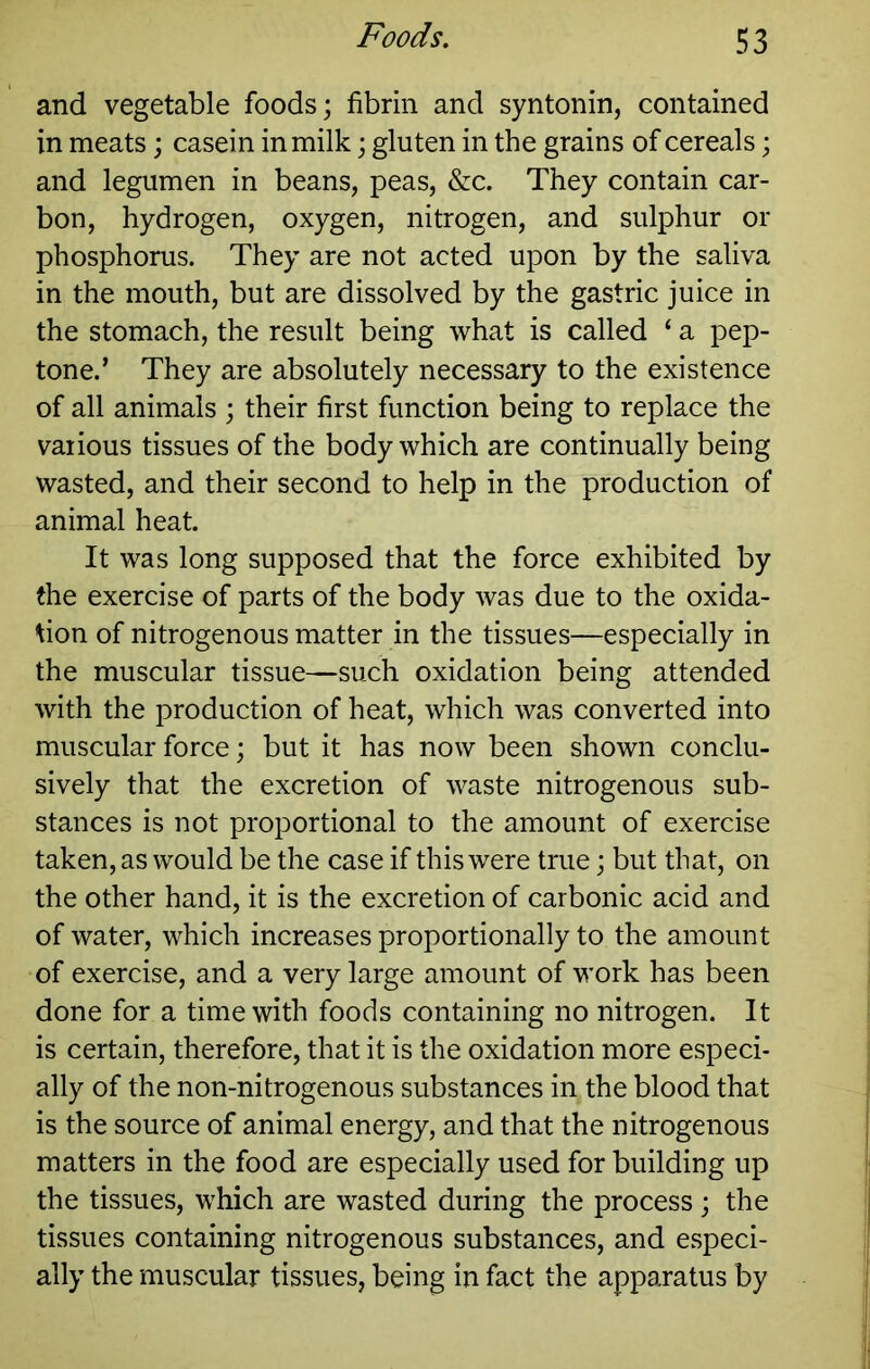 and vegetable foods; fibrin and syntonin, contained in meats; casein in milk; gluten in the grains of cereals; and legumen in beans, peas, &c. They contain car- bon, hydrogen, oxygen, nitrogen, and sulphur or phosphorus. They are not acted upon by the saliva in the mouth, but are dissolved by the gastric juice in the stomach, the result being what is called ‘ a pep- tone.’ They are absolutely necessary to the existence of all animals ; their first function being to replace the various tissues of the body which are continually being wasted, and their second to help in the production of animal heat. It was long supposed that the force exhibited by the exercise of parts of the body was due to the oxida- tion of nitrogenous matter in the tissues—especially in the muscular tissue—such oxidation being attended with the production of heat, which was converted into muscular force; but it has now been shown conclu- sively that the excretion of waste nitrogenous sub- stances is not proportional to the amount of exercise taken, as would be the case if this were true; but that, on the other hand, it is the excretion of carbonic acid and of water, which increases proportionally to the amount of exercise, and a very large amount of work has been done for a time with foods containing no nitrogen. It is certain, therefore, that it is the oxidation more especi- ally of the non-nitrogenous substances in the blood that is the source of animal energy, and that the nitrogenous matters in the food are especially used for building up the tissues, which are wasted during the process; the tissues containing nitrogenous substances, and especi- ally the muscular tissues, being in fact the apparatus by