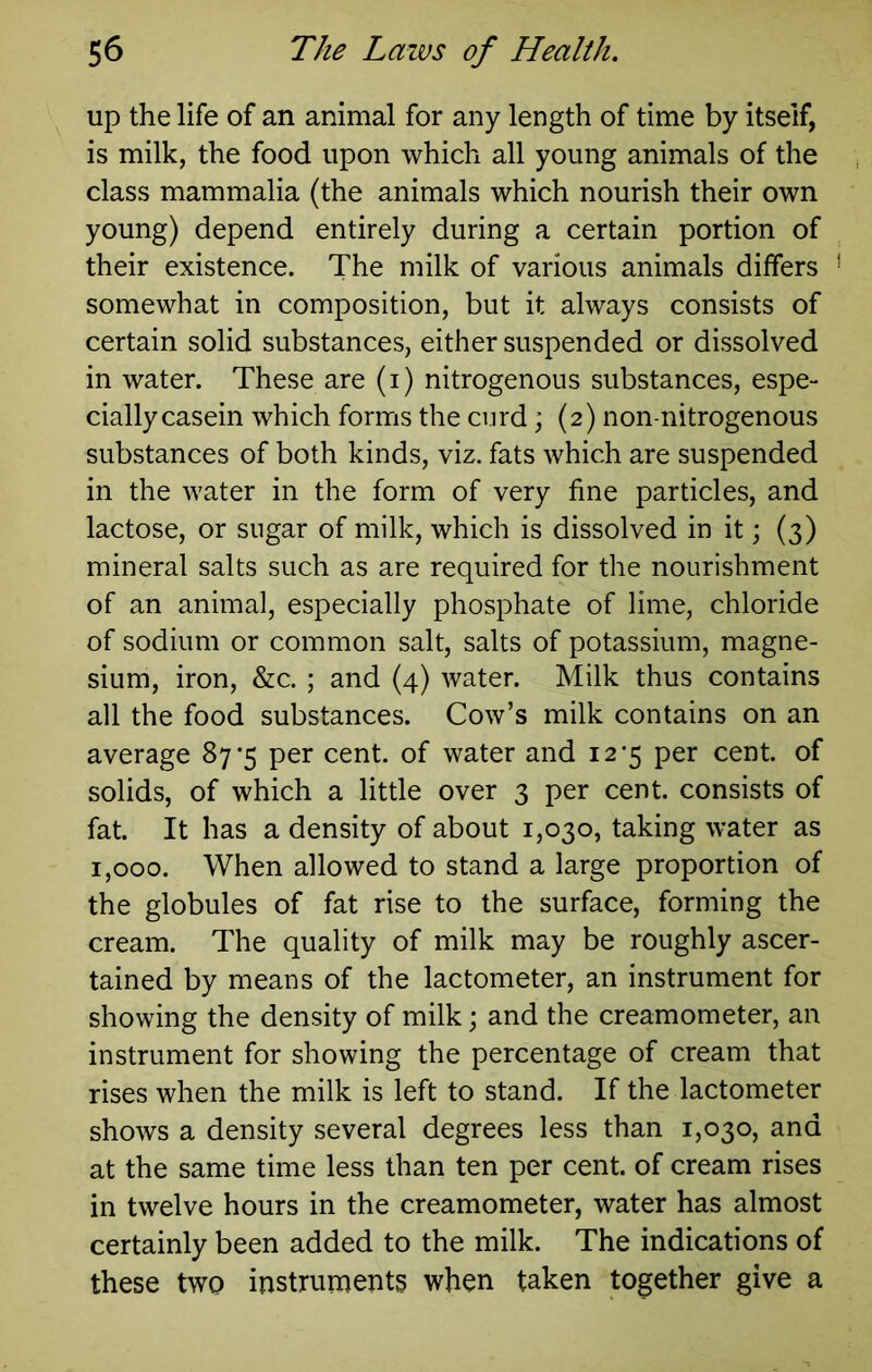 up the life of an animal for any length of time by itself, is milk, the food upon which all young animals of the class mammalia (the animals which nourish their own young) depend entirely during a certain portion of their existence. The milk of various animals differs somewhat in composition, but it always consists of certain solid substances, either suspended or dissolved in water. These are (i) nitrogenous substances, espe- cially casein which forms the curd; (2) non-nitrogenous substances of both kinds, viz. fats which are suspended in the water in the form of very fine particles, and lactose, or sugar of milk, which is dissolved in it; (3) mineral salts such as are required for the nourishment of an animal, especially phosphate of lime, chloride of sodium or common salt, salts of potassium, magne- sium, iron, &c. ; and (4) water. Milk thus contains all the food substances. Cow’s milk contains on an average 87'5 per cent, of water and 12-5 per cent, of solids, of which a little over 3 per cent, consists of fat. It has a density of about 1,030, taking water as 1,000. When allowed to stand a large proportion of the globules of fat rise to the surface, forming the cream. The quality of milk may be roughly ascer- tained by means of the lactometer, an instrument for showing the density of milk; and the creamometer, an instrument for showing the percentage of cream that rises when the milk is left to stand. If the lactometer shows a density several degrees less than 1,030, and at the same time less than ten per cent, of cream rises in twelve hours in the creamometer, water has almost certainly been added to the milk. The indications of these two instruments when taken together give a