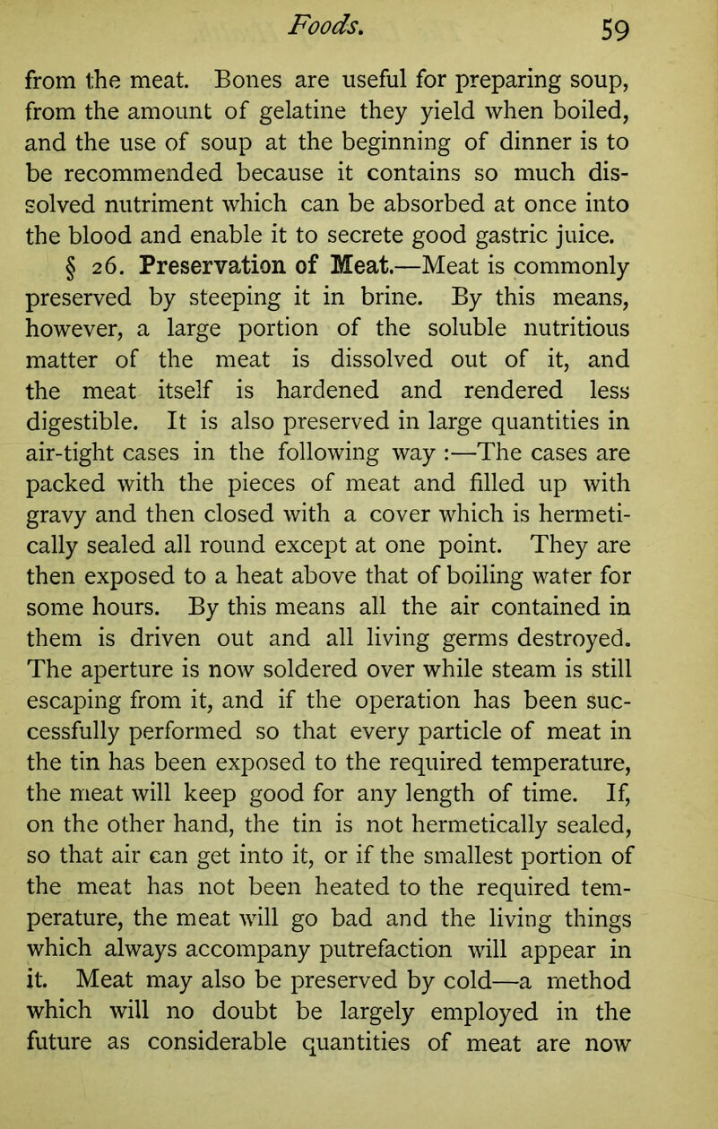 from the meat. Bones are useful for preparing soup, from the amount of gelatine they yield when boiled, and the use of soup at the beginning of dinner is to be recommended because it contains so much dis- solved nutriment which can be absorbed at once into the blood and enable it to secrete good gastric juice. § 26. Preservation of Meat.—Meat is commonly preserved by steeping it in brine. By this means, however, a large portion of the soluble nutritious matter of the meat is dissolved out of it, and the meat itself is hardened and rendered less digestible. It is also preserved in large quantities in air-tight cases in the following way :—The cases are packed with the pieces of meat and filled up with gravy and then closed with a cover which is hermeti- cally sealed all round except at one point. They are then exposed to a heat above that of boiling water for some hours. By this means all the air contained in them is driven out and all living germs destroyed. The aperture is now soldered over while steam is still escaping from it, and if the operation has been suc- cessfully performed so that every particle of meat in the tin has been exposed to the required temperature, the meat will keep good for any length of time. If, on the other hand, the tin is not hermetically sealed, so that air can get into it, or if the smallest portion of the meat has not been heated to the required tem- perature, the meat will go bad and the living things which always accompany putrefaction will appear in it. Meat may also be preserved by cold—a method which will no doubt be largely employed in the future as considerable quantities of meat are now